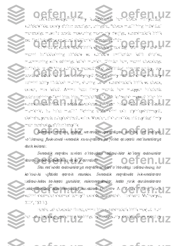 E.A.Referovskayaning   ilmiy   kuzatishlarida   ham   abzats   mohiyatidagi
sub’ektivlikka   asosiy   e’tibor   qaratilgan,   uningcha,   “abzats   muallifning   individual
manerasiga   muvofiq   tarzda   mavzuning   mazmuniy   rivojiga,   supersintaktik   birlik
esa fikr ifodasining struktural shakllanishiga qaratilgan”dir.
Ko‘rinadiki, supersintaktik birlik va abzats o‘rtasidagi  farqni tayin etishda
matnni   bo‘laklashning   ob’ektiv   va   sub’ektiv   omillaridan   kelib   chiqilsa,
muammoning   xolis   echimiga   kelish   mumkin.   Chindan   ham,   matnni   abzatslarga
bo‘lishda   muallifning   sub’ektiv   maqsadi,   fikr   tarkibidagi   nimani,   qanday,   qay
tarzda ta’kidlash hal qiluvchi rol o‘ynaydi. To‘g‘ri, ilmiy matnda fikrning mantiqiy
oqimini   tabiiy   ifodalash   muhim,   shuning   uchun   supersintaktik   birlik   va   abzats,
asosan,   mos   keladi.   Ammo   hatto   ilmiy   matnda   ham   muayyan   holatlarda
tadqiqotchining fikrni bitta-bitta, “hijjalab”, ta’kidlab ko‘rsatish maqsadi  bilan bir
supersintaktik   birlik   bir   necha   abzatslarga   bo‘lingan   holda   ifoda   qilinishi   ham
mumkinki,   bu   holat   muallif   fikrining   anglanishini   aslo   qiyinlayshtirmaydi,
aksincha, yanada qulaylasht i radi, xolos. Masalan, tilshunoslikka oid quyidagi ilmiy
matn parchasiga e’tibor beraylik:
Semantik   maydon   nuqtai   nazaridan   qaraydigan   bo‘lsak,   zid   ma’noli
so‘zlarning   funksional-semantik   xususiyatlari   bo‘yicha   qiziqarli   ma’lumotlarga
duch kelamiz.
Semantik   maydon   uzvlari   o‘rtasidagi   zidlanishlar   ko‘lami   antonimlar
doirasiga qaraganda keng va ko‘p qirralidir.
Shu   ma’noda   antonimlarga   maydon   uzvlari   o‘rtasidagi   zidlanishning   bir
ko‘rinishi   sifatida   qarash   mumkin.   Semantik   maydonda   leksemalararo
zidlanishdan   tashqari   guruhlar,   mikromaydonlar,   hatto   yirik   qurilmalararo
ziddiyatlarning   ham   mavjudligi   kuzatiladi   (Sobirov   A.   O‘zbek   tilining   leksik
sathini   sistemalar   sistemasi   tamoyili   asosida   tadqiq   etish.-   Toshkent:   Ma’naviyat,
2004, 152-b.).
Parcha uch abzatsdan iborat, ammo bitta supersintaktik birlik mavjud. Buni
har   uch   abzatsdagi   gaplarning   bir-biriga   ham   mazmuniy-sintaktik,   ham   mantiqiy 