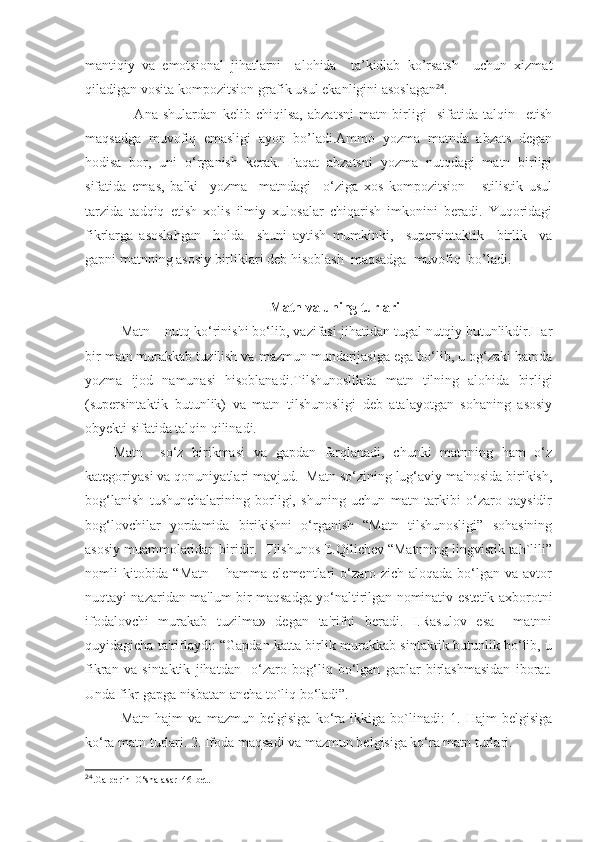 mantiqiy   va   emotsional   jihatlarni     alohida     ta’kidlab   ko’rsatsh     uchun   xizmat
qiladigan vosita kompozitsion-grafik usul ekanligini asoslagan 24
.
        Ana   shulardan   kelib   chiqilsa,   abzatsni   matn   birligi     sifatida   talqin     etish
maqsadga   muvofiq   emasligi   ayon   bo’ladi.Ammo   yozma   matnda   abzats   degan
hodisa   bor,   uni   o‘rganish   kerak.   Faqat   abzatsni   yozma   nutqdagi   matn   birligi
sifatida   emas,   balki     yozma     matndagi     o‘ziga   xos   kompozitsion   -   stilistik   usul
tarzida   tadqiq   etish   xolis   ilmiy   xulosalar   chiqarish   imkonini   beradi.   Yuqoridagi
fikrlarga   asoslahgan     holda     shuni   aytish   mumkinki,     supersintaktik     birlik     va
gapni matnning asosiy birliklari deb hisoblash  maqsadga  muvofiq  bo’ladi.
 Matn va uning turlari
Matn – nutq ko‘rinishi bo‘lib, vazifasi jihatidan tugal nutqiy butunlikdir.Har
bir matn murakkab tuzilish va mazmun mundarijasiga ega bo‘lib, u og‘zaki hamda
yozma   ijod   namunasi   hisoblanadi.T i lshunoslikda   matn   tilning   alohida   birligi
(supersintaktik   butunlik)   va   matn   tilshunosligi   deb   atalayotgan   sohaning   asosiy
obyekti sifatida talqin qilinadi. 
Matn     so‘z   birikmasi   va   gapdan   farqlanadi,   chunki   matnning   ham   o‘z
kategoriyasi va qonuniyatlari mavjud.  Matn so‘zining lug‘aviy ma'nosida birikish,
bog‘lanish   tushunchalarining   borligi,   shuning   uchun   matn   tarkibi   o‘zaro   qaysidir
bog‘lovchilar   yordamida   birikishni   o‘rganish   “Matn   tilshunosligi”   sohasining
asosiy muammolaridan biridir.  Tilshunos E.Qilichev “Matnning lingvistik tah`lili”
nomli  kitobida “Matn   – hamma  elementlari  o‘zaro zich  aloqada  bo‘lgan  va  avtor
nuqtayi nazaridan ma'lum bir maqsadga yo‘naltirilgan nominativ-estetik axborotni
ifodalovchi   murakab   tuzilma»   degan   ta'rifni   beradi.   I.Rasulov   esa     matnni
quyidagicha ta'riflaydi: “Gapdan katta birlik murakkab sintaktik butunlik bo‘lib, u
fikran   va   sintaktik   jihatdan     o‘zaro   bog‘liq   bo‘lgan   gaplar   birlashmasidan   iborat.
Unda fikr gapga nisbatan ancha to`liq bo‘ladi”.     
Matn   hajm   va   mazmun   belgisiga   ko‘ra   ikkiga   bo`linadi:   1.   Hajm   belgisiga
ko‘ra matn turlari. 2. Ifoda maqsadi va mazmun belgisiga ko‘ra matn turlari.
24
.Galperin  O‘sha asar  46-bet. 