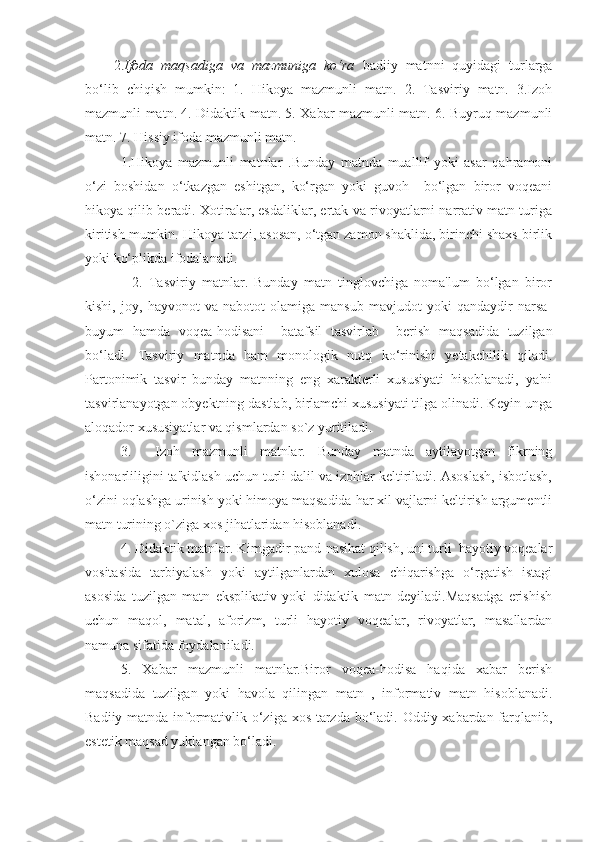 2. Ifoda   maqsadiga   va   mazmuniga   ko‘ra   badiiy   matnni   quyidagi   turlarga
bo‘lib   chiqish   mumkin:   1.   Hikoya   mazmunli   matn.   2.   Tasviriy   matn.   3.Izoh
mazmunli matn. 4. Didaktik matn. 5. Xabar mazmunli matn. 6. Buyruq mazmunli
matn. 7. Hissiy ifoda mazmunli matn.
1.Hikoya   mazmunli   matnlar   .Bunday   matnda   muallif   yoki   asar   qahramoni
o‘zi   boshidan   o‘tkazgan   eshitgan,   ko‘rgan   yoki   guvoh     bo‘lgan   biror   voqeani
hikoya qilib beradi. Xotiralar, esdaliklar, ertak va rivoyatlarni narrativ matn turiga
kiritish mumkin. Hikoya tarzi, asosan, o‘tgan zamon shaklida, birinchi shaxs birlik
yoki ko‘plikda ifodalanadi.
      2.   Tasviriy   matnlar.   Bunday   matn   tinglovchiga   noma'lum   bo‘lgan   biror
kishi,   joy,   hayvonot   va   nabotot   olamiga   mansub   mavjudot   yoki   qandaydir   narsa-
buyum   hamda   voqea-hodisani     batafsil   tasvirlab     berish   maqsadida   tuzilgan
bo‘ladi.   Tasviriy   matnda   ham   monologik   nutq   ko‘rinishi   yetakchilik   qiladi.
Partonimik   tasvir   bunday   matnning   eng   xarakterli   xususiyati   hisoblanadi,   ya'ni
tasvirlanayotgan obyektning dastlab, birlamchi xususiyati tilga olinadi. Keyin unga
aloqador xususiyatlar va qismlardan so`z yuritiladi. 
3.     Izoh   mazmunli   matnlar.   Bunday   matnda   aytilayotgan   fikrning
ishonarliligini ta'kidlash uchun turli dalil va izohlar keltiriladi. Asoslash, isbotlash,
o‘zini oqlashga urinish yoki himoya maqsadida har xil vajlarni keltirish argumentli
matn turining o`ziga xos jihatlaridan hisoblanadi.
4. Didaktik matnlar. Kimgadir pand-nasihat qilish, uni turli  hayotiy voqealar
vositasida   tarbiyalash   yoki   aytilganlardan   xulosa   chiqarishga   o‘rgatish   istagi
asosida   tuzilgan   matn   eksplikativ   yoki   didaktik   matn   deyiladi.Maqsadga   erishish
uchun   maqol,   matal,   aforizm,   turli   hayotiy   voqealar,   rivoyatlar,   masallardan
namuna sifatida foydalaniladi.
5.   Xabar   mazmunli   matnlar.Biror   voqea-hodisa   haqida   xabar   berish
maqsadida   tuzilgan   yoki   havola   qilingan   matn   ,   informativ   matn   hisoblanadi.
Badiiy matnda informativlik o‘ziga xos tarzda bo‘ladi. Oddiy xabardan farqlanib,
estetik maqsad yuklangan bo‘ladi. 