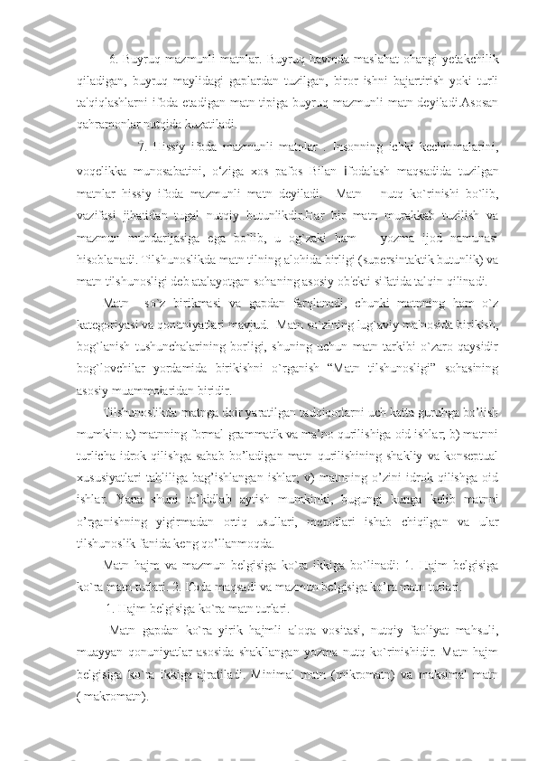 6.   Buyruq   mazmunli   matnlar.   Buyruq   havmda   maslahat   ohangi   yetakchilik
qiladigan,   buyruq   maylidagi   gaplardan   tuzilgan,   biror   ishni   bajartirish   yoki   turli
ta'qiqlashlarni  ifoda etadigan matn tipiga buyruq mazmunli  matn deyiladi.Asosan
qahramonlar nutqida kuzatiladi.
        7.   Hissiy   ifoda   mazmunli   matnlar   .   Insonning   ichki   kechinmalarini,
voqelikka   munosabatini,   o‘ziga   xos   pafos   Bilan   i fodalash   maqsadida   tuzilgan
matnlar   hissiy   ifoda   mazmunli   matn   deyiladi.     Matn   –   nutq   ko`rinishi   bo`lib,
vazifasi   jihatidan   tugal   nutqiy   butunlikdir.Har   bir   matn   murakkab   tuzilish   va
mazmun   mundarijasiga   ega   bo`lib,   u   og`zaki   ham       yozma   ijod   namunasi
hisoblanadi. Tilshunoslikda matn tilning alohida birligi (supersintaktik butunlik) va
matn tilshunosligi deb atalayotgan sohaning asosiy ob'ekti sifatida talqin qilinadi. 
Matn     so`z   birikmasi   va   gapdan   farqlanadi,   chunki   matnning   ham   o`z
kategoriyasi va qonuniyatlari mavjud.  Matn so`zining lug`aviy ma'nosida birikish,
bog`lanish   tushunchalarining   borligi,   shuning   uchun   matn   tarkibi   o`zaro   qaysidir
bog`lovchilar   yordamida   birikishni   o`rganish   “Matn   tilshunosligi”   sohasining
asosiy muammolaridan biridir.
Tilshunoslikda matnga doir yaratilgan tadqiqotlarni uch katta guruhga bo’lish
mumkin: a) matnning formal-grammatik va ma’no qurilishiga oid ishlar; b) matnni
turlicha   idrok   qilishga   sabab   bo’ladigan  matn   qurilishining   shakliy   va   konseptual
xususiyatlari   tahliliga   bag’ishlangan   ishlar;   v)   matnning   o’zini   idrok   qilishga   oid
ishlar.   Yana   shuni   ta’kidlab   aytish   mumkinki,   bugungi   kunga   kelib   matnni
o’rganishning   yigirmadan   ortiq   usullari,   metodlari   ishab   chiqilgan   va   ular
tilshunoslik fanida keng qo’llanmoqda.
Matn   hajm   va   mazmun   belgisiga   ko`ra   ikkiga   bo`linadi:   1.   Hajm   belgisiga
ko`ra matn turlari. 2. Ifoda maqsadi va mazmun belgisiga ko’ra matn turlari.
 1. Hajm belgisiga ko`ra matn turlari. 
Matn   gapdan   ko`ra   yirik   hajmli   aloqa   vositasi,   nutqiy   faoliyat   mahsuli,
muayyan   qonuniyatlar   asosida   shakllangan   yozma   nutq   ko`rinishidir.   Matn   hajm
belgisiga   ko`ra   ikkiga   ajratiladi.   Minimal   matn   (mikromatn)   va   maksimal   matn
( makromatn). 