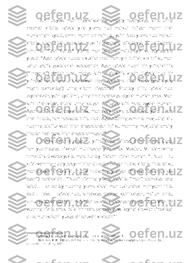 Z.Y.Turayeva   matn   lingvistikasining   umumiy   nazariyasiga   ko‘ra   uning
predmeti   sifatida   og‘zaki   yoki   yozma   nutq   mahsuli   bo‘lgan   matnni   olish
mumkinligini  aytadi, ammo matnni tor ma’noda, ya’ni  faqat yozma nutq mahsuli
sifatida   talqin   qilish   maqsadga   muvofiq   ekanligini   ta’kidlaydi.   U   I.R.Galperin
tomonidan   ilgari   surilgan   yozma   matn   talqinini   ma’qullaydi   va   quyidagicha
yozadi:   “Agar   og‘zaki   nutqqa   tovushlar   orqali   namoyon   bo‘lish   xos   bo‘lsa,   matn
uchun   grafik   gavdalanish   xarakterlidir.   Agar   og‘zaki   nutqni   bir   yo‘nalishlilik
(“lineynost”)   farqlab   tursa,   matnga   ko‘p   o‘lchovlilik   xosdir.   Og‘zaki   nutq   bir
yo‘nalishlidir,   chunki   u   faqat   tovush   orqali   gavdalana   oladi.   Yozuv   (grafik   yoki
magnit   tasmasidagi)   uning   sifatini   o‘zgartiradi.   Shunday   qilib,   og‘zaki   nutq
qaytishsizdir, ya’ni aytildimi, uning biror parchasiga qaytish mumkin emas. Matn
ko‘p   o‘lchovlidir,   chunki   uning   istalgan     bo‘lagiga   ko‘p   marta   qaytish   mumkin.
Agar   nutq   harakat,   jarayon   bo‘lsa,   matn   ikkiyoqlama   tabiatga   ega,   ya’ni   u   ham
tinch holatda, ham harakatda bo‘la oladi. Agar nutqning zamonda mavjudligi shu
nutqning   talaffuz   vaqti   bilan   chegaralangan   bo‘lsa,   matnning   mavjudligi   amaliy
jihatdan hech narsa bilan chegaralanmagan.” 3
O‘zbek   tilshunosligidagi   bu   yo‘nalishdagi   ishlarga   e’tibor   qilinsa,   ularda
ham   yuqoridagiga   o‘xshash   mulohazalar   yo‘q   emas.   Masalan,   M.Hakimovning
nomzodlik   dissertasiyasida   mana   bunday   fikrlarni   o‘qish   mumkin:   “...Nutq   –   bu
so‘zlovchining nutqiy jarayoni  bilan aloqador  bo‘lgan hodisa sifatida ifoda etilsa,
matn   (tekst)   ham   ana   shu   nutqiy   hodisaning   yozilgan   (“bosma   harf   orqali   aks
etgan”)   parchasidir...   “Nutq”   o‘zining   yozma   shaklida   “matn”   atamasiga   teng
keladi...   Har   qanday   nutqning   yozma   shakli   matn   tushunchasi   mohiyatini   ifoda
etadi...   Tekst   –   og‘zaki   nutq,   kontekstga   nisbatan   stabillashgan,   ma’lum   qoida,
qonuniyatlar   va  adabiy til   me’yorlari   asosida   shakllangan  yozma  nutq... Matn  bir
vaqtning   o‘zida   emas,   balki   bir   necha   asr   avvalgi   va   keyingi   shaxslar   o‘rtasidagi
aloqa munosabatini yuzaga chiqaruvchi vositadir.”   4
3
             Тураева З.Я.  Лингвистика текста. –М.: Просвещение, 1986, с. 12.
4
              Ҳакимов М.Х.  Ўзбек илмий матнининг синтагматик ва прагматик хусусиятлари: Филол. фан. н-
ди ...дисс. –Тошкент, 1993. 