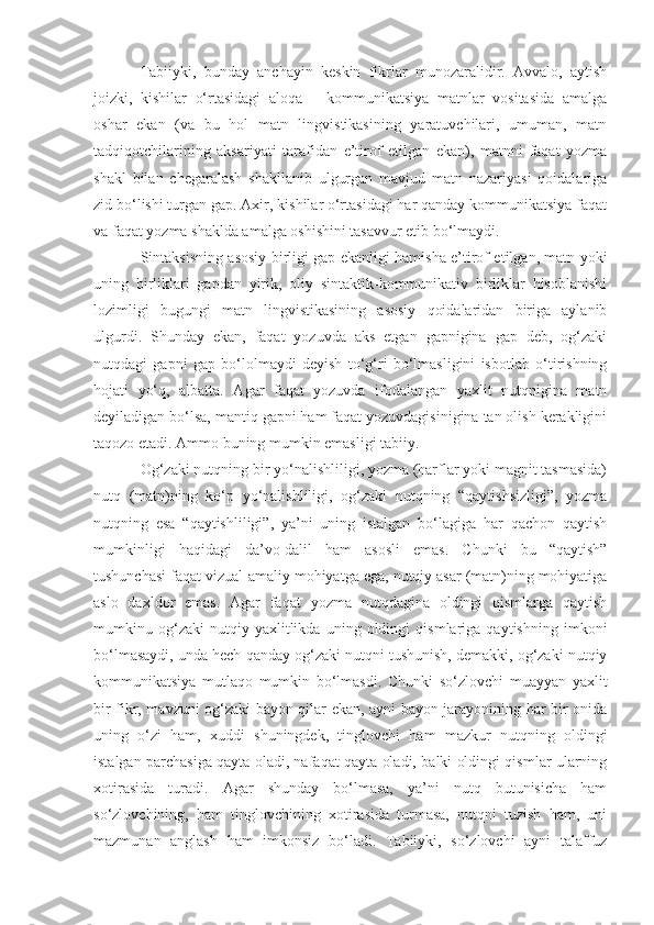 Tabiiyki,   bunday   anchayin   keskin   fikrlar   munozaralidir.   Avvalo,   aytish
joizki,   kishilar   o‘rtasidagi   aloqa   –   kommunikatsiya   matnlar   vositasida   amalga
oshar   ekan   (va   bu   hol   matn   lingvistikasining   yaratuvchilari,   umuman,   matn
tadqiqotchilarining   aksariyati   tarafidan   e’tirof   etilgan   ekan),   matnni   faqat   yozma
shakl   bilan   chegaralash   shakllanib   ulgurgan   mavjud   matn   nazariyasi   qoidalariga
zid bo‘lishi turgan gap. Axir, kishilar o‘rtasidagi har qanday kommunikatsiya faqat
va faqat yozma shaklda amalga oshishini tasavvur etib bo‘lmaydi.
Sintaksisning asosiy birligi gap ekanligi hamisha e’tirof etilgan, matn yoki
uning   birliklari   gapdan   yirik,   oliy   sintaktik-kommunikativ   birliklar   hisoblanishi
lozimligi   bugungi   matn   lingvistikasining   asosiy   qoidalaridan   biriga   aylanib
ulgurdi.   Shunday   ekan,   faqat   yozuvda   aks   etgan   gapnigina   gap   deb,   og‘zaki
nutqdagi   gapni   gap   bo‘lolmaydi   deyish   to‘g‘ri   bo‘lmasligini   isbotlab   o‘tirishning
hojati   yo‘q,   albatta.   Agar   faqat   yozuvda   ifodalangan   yaxlit   nutqnigina   matn
deyiladigan bo‘lsa, mantiq gapni ham faqat yozuvdagisinigina tan olish kerakligini
taqozo etadi. Ammo buning mumkin emasligi tabiiy.
Og‘zaki nutqning bir yo‘nalishliligi, yozma (harflar yoki magnit tasmasida)
nutq   (matn)ning   ko‘p   yo‘nalishliligi,   og‘zaki   nutqning   “qaytishsizligi”,   yozma
nutqning   esa   “qaytishliligi”,   ya’ni   uning   istalgan   bo‘lagiga   har   qachon   qaytish
mumkinligi   haqidagi   da’vo-dalil   ham   asosli   emas.   Chunki   bu   “qaytish”
tushunchasi faqat vizual-amaliy mohiyatga ega, nutqiy asar (matn)ning mohiyatiga
aslo   daxldor   emas.   Agar   faqat   yozma   nutqdagina   oldingi   qismlarga   qaytish
mumkinu   og‘zaki   nutqiy   yaxlitlikda   uning   oldingi   qismlariga   qaytishning   imkoni
bo‘lmasaydi, unda hech qanday og‘zaki nutqni tushunish, demakki, og‘zaki nutqiy
kommunikatsiya   mutlaqo   mumkin   bo‘lmasdi.   Chunki   so‘zlovchi   muayyan   yaxlit
bir fikr, mavzuni og‘zaki bayon qilar ekan, ayni bayon jarayonining har bir onida
uning   o‘zi   ham,   xuddi   shuningdek,   tinglovchi   ham   mazkur   nutqning   oldingi
istalgan parchasiga qayta oladi, nafaqat qayta oladi, balki oldingi qismlar ularning
xotirasida   turadi.   Agar   shunday   bo‘lmasa,   ya’ni   nutq   butunisicha   ham
so‘zlovchining,   ham   tinglovchining   xotirasida   turmasa,   nutqni   tuzish   ham,   uni
mazmunan   anglash   ham   imkonsiz   bo‘ladi.   Tabiiyki,   so‘zlovchi   ayni   talaffuz 