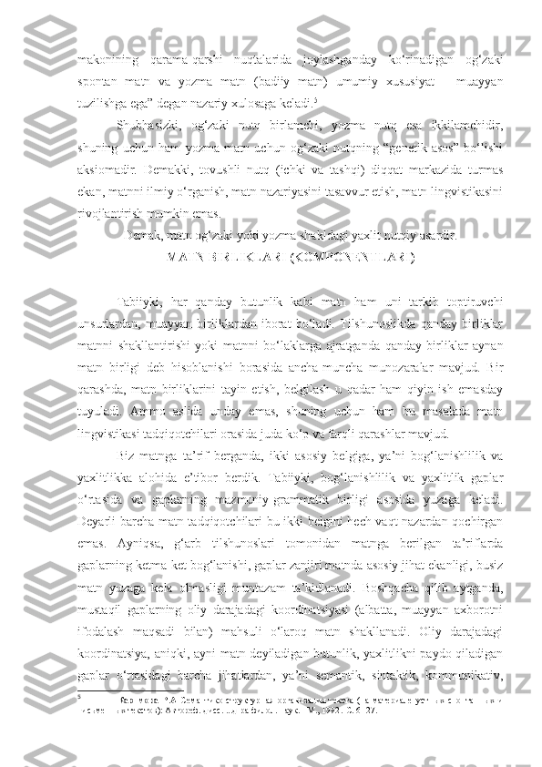 makonining   qarama-qarshi   nuqtalarida   joylashganday   ko‘rinadigan   og‘zaki
spontan   matn   va   yozma   matn   (badiiy   matn)   umumiy   xususiyat   –   muayyan
tuzilishga ega” degan nazariy xulosaga keladi. 5
Shubhasizki,   og‘zaki   nutq   birlamchi,   yozma   nutq   esa   ikkilamchidir,
shuning   uchun   ham   yozma   matn   uchun   og‘zaki   nutqning   “genetik   asos”   bo‘lishi
aksiomadir.   Demakki,   tovushli   nutq   (ichki   va   tashqi)   diqqat   markazida   turmas
ekan, matnni ilmiy o‘rganish, matn nazariyasini tasavvur etish, matn lingvistikasini
rivojlantirish mumkin emas.
Demak, matn og‘zaki yoki yozma shakldagi yaxlit nutqiy asardir.  
MATN BIRLIKLARI (KOMPONENTLARI)
Tabiiyki,   har   qanday   butunlik   kabi   matn   ham   uni   tarkib   toptiruvchi
unsurlardan,   muayyan   birliklardan   iborat   bo‘ladi.   Tilshunoslikda   qanday   birliklar
matnni   shakllantirishi   yoki   matnni   bo‘laklarga   ajratganda   qanday   birliklar   aynan
matn   birligi   deb   hisoblanishi   borasida   ancha-muncha   munozaralar   mavjud.   Bir
qarashda,   matn   birliklarini   tayin   etish,   belgilash   u   qadar   ham   qiyin   ish   emasday
tuyuladi.   Ammo   aslida   unday   emas,   shuning   uchun   ham   bu   masalada   matn
lingvistikasi tadqiqotchilari orasida juda ko‘p va farqli qarashlar mavjud.
Biz   matnga   ta’rif   berganda,   ikki   asosiy   belgiga,   ya’ni   bog‘lanishlilik   va
yaxlitlikka   alohida   e’tibor   berdik.   Tabiiyki,   bog‘lanishlilik   va   yaxlitlik   gaplar
o‘rtasida   va   gaplarning   mazmuniy-grammatik   birligi   asosida   yuzaga   keladi.
Deyarli barcha matn tadqiqotchilari bu ikki belgini hech vaqt nazardan qochirgan
emas.   Ayniqsa,   g‘arb   tilshunoslari   tomonidan   matnga   berilgan   ta’riflarda
gaplarning ketma-ket bog‘lanishi, gaplar zanjiri matnda asosiy jihat ekanligi, busiz
matn   yuzaga   kela   olmasligi   muntazam   ta’kidlanadi.   Boshqacha   qilib   aytganda,
mustaqil   gaplarning   oliy   darajadagi   koordinatsiyasi   (albatta,   muayyan   axborotni
ifodalash   maqsadi   bilan)   mahsuli   o‘laroq   matn   shakllanadi.   Oliy   darajadagi
koordinatsiya, aniqki, ayni matn deyiladigan butunlik, yaxlitlikni paydo qiladigan
gaplar   o‘rtasidagi   barcha   jihatlardan,   ya’ni   semantik,   sintaktik,   kommunikativ,
5
                  Каримова   Р.А   Семантико-структурная   организация   текста   (на   материале   устных   спонтанных   и
письменных текстов): Автореф. дисс. ...д-ра филол. наук. –М., 1992 .-С . 6 -  27. 