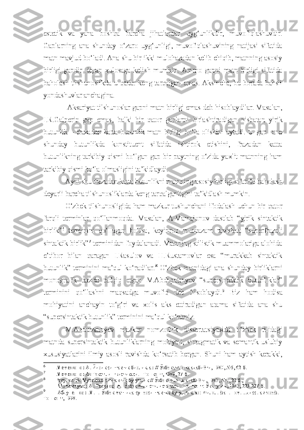 estetik   va   yana   boshqa   barcha   jihatlardan   uyg‘unlikdir,   muvofiqlashuvdir.
Gaplarning   ana   shunday   o‘zaro   uyg‘unligi,   muvofiqlashuvining   natijasi   sifatida
matn mavjud bo‘ladi. Ana shu bir-ikki mulohazadan kelib chiqib, matnning asosiy
birligi   gapdir   degan   xulosaga   kelish   mumkin.   Ammo   gapni   matn   birligi   sifatida
baholash tilshunoslikda u qadar keng tarqalgan emas. Aksincha, bu borada bahsli
yondashuvlar anchagina.
 Aksariyat tilshunoslar gapni matn birligi emas deb hisoblaydilar. Masalan,
I.R.Galperin   gap   emas,   balki   bir   qator   gaplarni   birlashtiradigan   nisbatan   yirik
butunlik   –   frazadan   katta   butunlik   matn   birligi   bo‘la   olishini   aytadi.   U   gap     ana
shunday   butunlikda   konstituent   sifatida   ishtirok   etishini,   frazadan   katta
butunlikning  tarkibiy  qismi  bo‘lgan  gap  bir   paytning  o‘zida  yaxlit  matnning  ham
tarkibiy qismi bo‘la olmasligini ta’kidlaydi.
Ayni shu frazadan katta butunlikni matnning asosiy birligi sifatida baholash
deyarli barcha tilshunosliklarda keng tarqalganligini ta’kidlash mumkin. 
O‘zbek tilshunosligida ham  mazkur tushunchani  ifodalash uchun bir qator
farqli   terminlar   qo‘llanmoqda.   Masalan,   A.Mamajonov   dastlab   “yirik   sintaktik
birlik” 6
  terminini   qo‘llagan   bo‘lsa,   keyinroq   muntazam   ravishda   “superfrazali
sintaktik birlik” 7
 terminidan foydalanadi. Matnning stilistik muammolariga alohida
e’tibor   bilan   qaragan   I.Rasulov   va   H.Rustamovlar   esa   “murakkab   sintaktik
butunlik”   terminini   ma’qul   ko‘radilar. 8
  O‘zbek   matnidagi   ana   shunday   birliklarni
monografik   tarzda   tadqiq   etgan   M.Abdupattoyev   “supersintaktik   butunliklar”
terminini   qo‘llashni   maqsadga   muvofiq   deb   hisoblaydi. 9
  Biz   ham   hodisa
mohiyatini   anchayin   to‘g‘ri   va   xolis   aks   ettiradigan   atama   sifatida   ana   shu
“supersintaktik butunlik” terminini ma’qul ko‘ramiz. 
M.Abdupattoyev   mazkur   nomzodlik   dissertatsiyasida   o‘zbek   tilidagi
matnda   supersintaktik   butunliklarning   mohiyati,   sintagmatik   va   semantik-uslubiy
xususiyatlarini   ilmiy   asosli   ravishda   ko‘rsatib   bergan.   Shuni   ham   aytish   kerakki,
6
           Мамажонов А.  Йирик синтактик бирликлар // Ўзбек тили ва адабиёти, 1980, №5, 62-б.
7
             Мамажонов А.  Текст лингвистикаси. –Тошкент, 1989, 27-б.
8
          Расулов И.  Мураккаб синтактик бутунлик // Ў з бек тили ва адабиёти, 1983,  № 1, 22-б . ; 
            Шомақсудов А., Расулов И.   Ўзбек тили стилистикаси. -Тошкент: Ўқитувчи, 1983, 223-227-б.
9
              Абдупаттоев М.Т.   Ўзбек  матнида суперсинтактик бутунликлар:  Филол. фан. ном. ...дисс.  автореф. -
Тошкент, 1998. 