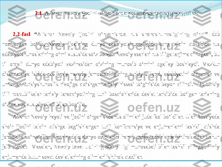 2.1.  Alisher	 Navoiy	 ijodini	 o‘rganishda	 rus	 sharqshunosligining	 o‘rni
2.2- fasl   “ Alisher	
 	Navoiy	 	ijodini	 	o‘rganishda	 	rus	 	sharqshunosligining	 	o‘rni”   deb 
nomlangan  bo‘lib,  Navoiy  ijodining  dunyo  adabiyotshunosligida  keng  talqin  etilishida  rus 
adabiyotshunoslarining o‘rni xususida so‘z boradi. Navoiy asarlari rus tiliga tarjima qilingach, bu 
til  orqali  dunyo  adabiyoti  xazinasidan  o‘zining  munosib  o‘rnini  egallay  boshlaydi.  Mazkur 
dissertatsiya  ishida  rus  ilmiy-nazariy  jamoatchiligining  turkiy  tillarni,  adabiyotini  o‘rganish  va 
umuman  turkiyshunoslik  rivojiga  qo‘shgan  tarixiy  hissasi  to‘g‘risida  bayon  qilindi.    Bu  turkiy 
tilli  respublikalar  tarixiy  taraqqiyotining  turli  bosqichlarida  davlat  tarkibida  bo‘lgan  tarixning 
o‘ziga xos xususiyatlari bilan bog‘liq. 
Alisher Navoiy hayoti va ijodini o‘rganishda rus olimlari juda faol bo‘ldilar. Ular Rossiyada 
shoir  ijodini  talqin  etishga  bag‘ishlangan  turli  konferensiya  va  anjumanlarni  tashkil  etishda 
jonbozlik ko‘rsatdilar. Shuningdek, dunyo olimlarini ham bunday tadbirlarda ishtirok etish uchun 
jalb  etdilar.    Masalan,  Navoiy	
 tavalludining	 500	 yilligi   munosabati  bilan  tashkil  qilingan  ilmiy 
anjumanda butun sovet davlatlarining olimlari ishtirok etadilar. 