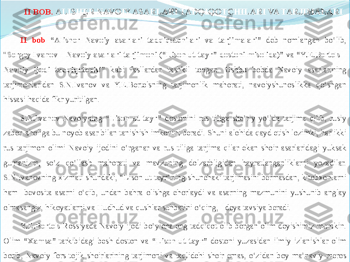 II BOB.	  ALISHER	 NAVOIY	 ASARLARI	 TADQIQOTCHILARI	 VA	 TARJIMALARI
II  	
bob   “Alisher	 	Navoiy	 	asarlari	 	tadqiqotchilari	 	va	 	tarjimalari”   deb  nomlangan  bo‘lib, 
“ Sergey	
 Ivanov	 – Navoiy	 asarlari	 tarjimoni	 (“Lison	 ut-tayr”	 dostoni	 misolida)”	  va  	“Y.E.Bertels	 – 
Navoiy	
 	ijodi	 	tadqiqotchisi”	  kabi  fasllardan  tashkil  topgan.  Ushbu  bobda  Navoiy  asarlarining 
tarjimonlaridan  S.N.Ivanov  va  Y.E.Bertelsning  tarjimonlik  mahorati,  navoiyshunoslikka  qo‘shgan 
hissasi haqida fikr yuritilgan. 
S.N.Ivanov   Navoiyning  “Lison	
 ut - tayr”   dostonini  rus  tiliga  she’riy  yo‘lda  tarjima  qilib,  rusiy 
zabon aholiga bu noyob asar bilan tanishish imkonini beradi. Shuni alohida qayd etish lozimki, har ikki 
rus  tarjimon  olimi  Navoiy  ijodini  o‘rganar  va  rus  tiliga  tarjima  qilar  ekan  shoir  asarlaridagi  yuksak 
gumanizm,  so‘z  qo‘llash  mahorati  va  mavzuning  dolzarbligidan  hayratlanganliklarni  yozadilar. 
S.N.Ivanovning xizmati shundaki, “Lison ut-tayr”ning shunchaki tarjimasini bermasdan, kitobxonlarni 
ham    bevosita  asarni  o‘qib,  undan  bahra  olishga  chorlaydi  va  asarning  mazmunini  yushunib  anglay 
olmasangiz, hikoyatlarni va Hudhud va qushlar suhbatini o‘qing, - deya tavsiya beradi. 
Y.E.Bertels   Rossiyada  Navoiy  ijodi  bo‘yicha  eng  tadqiqot  olib  borgan  olim  deyishimiz  mumkin. 
Olim  “Xamsa”   tarkibidagi  besh  doston  va  “Lison	
 ut-tayr”   dostoni  yuzasidan  ilmiy  izlanishlar  olim 
borib,  Navoiy  fors-tojik  shoirlarining  tarjimoni  va  taqlidchi  shoir  emas,  o‘zidan  boy  ma’naviy  meros 
qoldirgan tengsiz so‘z san’atkori ekanligini ilmiy maqolalari va  mon o grafiyalarida yozib qoldirgan. 