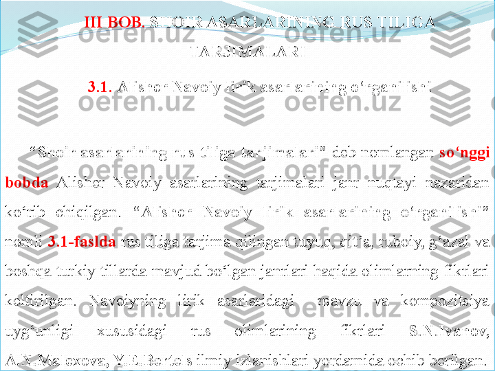 III BOB.	  SHOIR	 ASARLARINING	 RUS	 TILIGA	 
TARJIMALARI
3.1.	
  Alisher	 Navoiy	 lirik	 asarlarining	 o‘rganilishi
“ Shoir	
 asarlarining	 rus	 tiliga	 tarjimalari”   deb  nomlangan  so‘nggi	 
bobda   Alisher  Navoiy  asarlarining  tarjimalari  janr  nuqtayi  nazaridan 
ko‘rib  chiqilgan.  “Alisher	
 	Navoiy	 	lirik	 	asarlarining	 	o‘rganilishi”  
nomli  3.1- faslda  rus tiliga tarjima qilingan tuyuq, qit’a, ruboiy, g‘azal va 
boshqa turkiy tillarda mavjud bo‘lgan janrlari haqida olimlarning fikrlari 
keltirilgan.  Navoiyning  lirik  asarlaridagi    mavzu  va  kompozitsiya 
uyg‘unligi  xususidagi  rus  olimlarining  fikrlari  S.N.Ivanov,	
 
A.N.Malexova,	
 Y.E.Bertels  ilmiy izlanishlari yordamida ochib berilgan. 