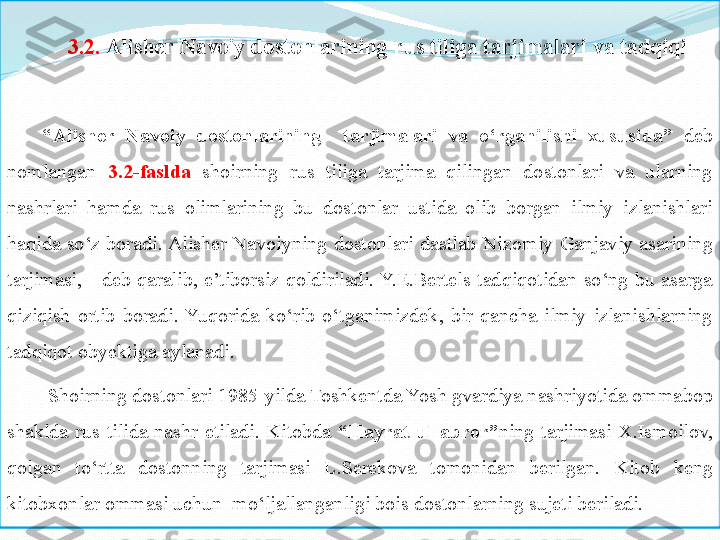 3.2.  Alisher	 Navoiy	 dostonlarining	 rus	 tiliga	 tarjimalari	 va	 tadqiqi
“ Alisher	
 	Navoiy	 	dostonlarining	 	 	tarjimalari	 	va	 	o‘rganilishi	 	xususida”   deb 
nomlangan  3.2-faslda   shoirning  rus  tiliga  tarjima  qilingan  dostonlari  va  ularning 
nashrlari  hamda  rus  olimlarining  bu  dostonlar  ustida  olib  borgan  ilmiy  izlanishlari 
haqida  so‘z  boradi. Alisher  Navoiyning  dostonlari  dastlab  Niz omiy   Ganjaviy  asarining 
tarjimasi,  -  deb  qaralib,  e’tiborsiz  qoldiriladi. Y.E.Bertels  tadqiqotidan  so‘ng  bu  asarga 
qiziqish  ortib  boradi.  Yuqorida  ko‘rib  o‘tganimizdek ,   bir  qancha  ilmiy  izlanishlarning 
tadqiqot obyektiga aylanadi. 
  Shoirning dostonlari 1985-yilda Toshkentda Yosh gvardiya nashriyotida omma bop  
shaklda  rus  tilida  nashr  etiladi.  Kitobda  “Hayrat	
 ul-abror” ning  tarjimasi  X.Ismoilov, 
qolgan  to‘rtta  dostonning  tarjimasi  L.Serekova  tomonidan  berilgan.  Kitob  keng 
kitobxonlar ommasi uchun  mo‘ljallanganligi bois dostonlarning sujeti beriladi.  