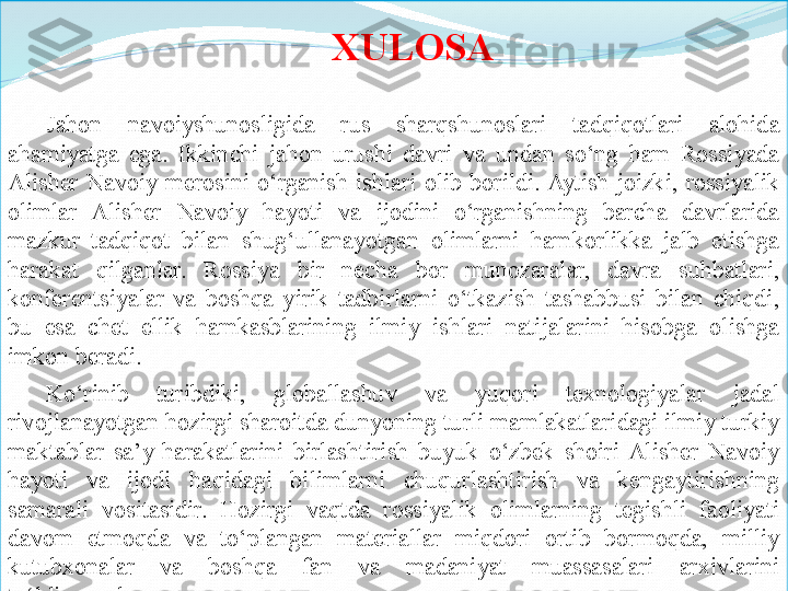 XULOSA
Jahon  navoiyshunosligida  rus  sharqshunoslari  tadqiqotlari  alohida 
ahamiyatga  ega.  Ikkinchi  jahon  urushi  davri  va  undan  so‘ng  ham  Rossiyada 
Alisher  Navoiy  merosini  o‘rganish  ishlari  olib  borildi. Aytish  joizki,  rossiyalik 
olimlar  Alisher  Navoiy  hayoti  va  ijodini  o‘rganishning  barcha  davrlarida 
mazkur  tadqiqot  bilan  shug‘ullanayotgan  olimlarni  hamkorlikka  jalb  etishga 
harakat  qilganlar.  Rossiya  bir  necha  bor  munozaralar,  davra  suhbatlari, 
konferentsiyalar  va  boshqa  yirik  tadbirlarni  o‘tkazish  tashabbusi  bilan  chiqdi, 
bu  esa  chet  ellik  hamkasblarining  ilmiy  ishlari  natijalarini  hisobga  olishga 
imkon beradi. 
Ko‘rinib  turibdiki,  globallashuv  va  yuqori  texnologiyalar  jadal 
rivojlanayotgan hozirgi sharoitda dunyoning turli mamlakatlaridagi ilmiy turkiy 
maktablar  sa’y-harakatlarini  birlashtirish  buyuk  o‘zbek  shoiri  Alisher  Navoiy 
hayoti  va  ijodi  haqidagi  bilimlarni  chuqurlashtirish  va  kengaytirishning 
samarali  vositasidir.  Hozirgi  vaqtda  rossiyalik  olimlarning  tegishli  faoliyati 
davom  etmoqda  va  to‘plangan  materiallar  miqdori  ortib  bormoqda,  milliy 
kutubxonalar  va  boshqa  fan  va  madaniyat  muassasalari  arxivlarini 
to‘ldirmoqda.  