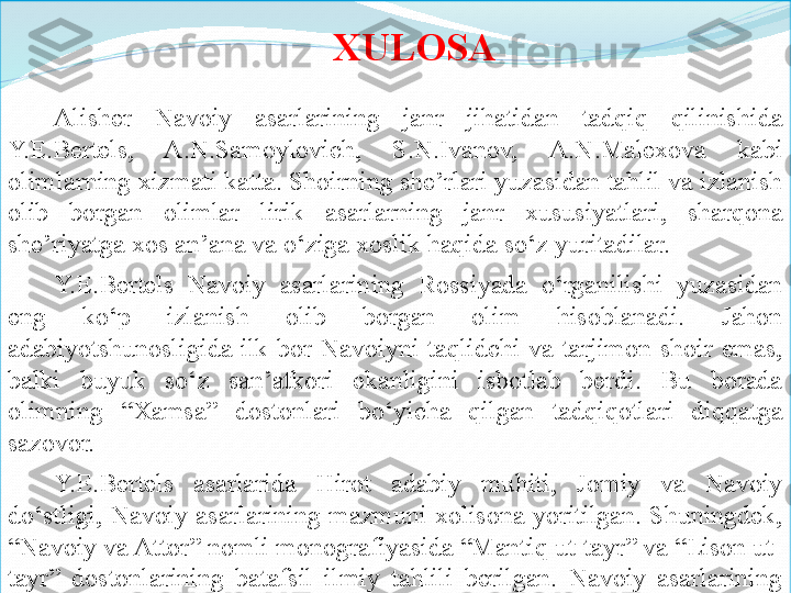 XULOSA
Alisher  Navoiy  asarlarining  janr  jihatidan  tadqiq  qilinishida 
Y.E.Bertels,  A.N.Samoylovich,  S.N.Ivanov,  A.N.Malexova  kabi 
olimlar ning xizmati katta. Shoirning she’rlari yuzasidan tahlil va izlanish 
olib  borgan  olimlar  lirik  asarlarning  janr  xususiyatlari,  sharqona 
she’riyatga xos an’ana va o‘ziga xoslik haqida so‘z yuritadilar.
Y.E.Bertels  Navoiy  asarlarining  Rossiyada  o‘rganilishi  yuzasidan 
eng  ko‘p  izlanish  olib  borgan  olim  hisoblanadi.  Jahon 
adabiyotshunosligida  ilk  bor  Navoiyni  taqlidchi  va  tarjimon  shoir  emas, 
balki  buyuk  so‘z  san’atkori  ekanligini  isbotlab  berdi.  Bu  borada 
olimning  “Xamsa”  dostonlari  bo‘yicha  qilgan  tadqiqotlari  diqqatga 
sazovor. 
Y.E.Bertels  asarlarida  Hirot  adabiy  muhiti,  Jomiy  va  Navoiy 
do‘stligi,  Navoiy  asarlarining  mazmuni  xolisona  yoritilgan.  Shuningdek, 
“Navoiy va Attor” nomli monografiyasida “Mantiq ut-tayr” va “Lison ut-
tayr”  dostonlarining  batafsil  ilmiy  tahlili  berilgan.  Navoiy  asarlarining 
originalligini dalillab beradi. 