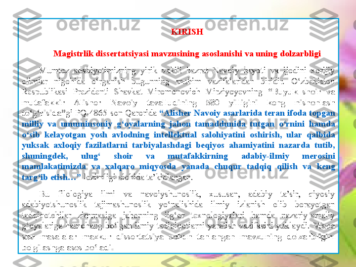 KIRISH
Magistrlik dissertatsiyasi	 mavzusining	 asoslanishi	 va	 uning	 dolzarbligi
Mumtoz  adabiyotimizning  yirik  vakili  hazrat  Navoiy  hayoti  va  ijodini  xorijiy 
olimlar  nigohida  o‘rganish  bugunning  muhim  vazifalaridan  biridir.  O‘zbekiston 
Respublikasi  Prezidenti  Shavkat  Miromonovich  Mirziyoyevning  “Buyuk	
 shoir	 va	 
mutafakkir	
 	Alisher	 	Navoiy	 	tavalludining	 	580	 	yilligini	 	keng	 	nishonlash	 
to‘g‘risida” gi PQ-4865-son Qarorida  “Alisher	
 Navoiy	 asarlarida	 teran	 ifoda	 topgan	 
milliy	
 va	 umuminsoniy	 g‘oyalarning	 jahon	 tamaddunida	 tutgan	 o‘rnini	 hamda	 
o‘sib	
 kelayotgan	 yosh	 avlodning	 intellektual	 salohiyatini	 oshirish,	 ular	 qalbida	 
yuksak	
 axloqiy	 fazilatlarni	 tarbiyalashdagi	 beqiyos	 ahamiyatini	 nazarda	 tutib,	 
shuningdek,	
 	ulug‘	 	shoir	 	va	 	mutafakkirning	 	adabiy-ilmiy	 	merosini	 
mamlakatimizda	
 	va	 	xalqaro	 	miqyosda	 	yanada	 	chuqur	 	tadqiq	 	qilish	 	va	 	keng	 
targ‘ib	
 etish…”  lozimligi alohida ta’kidlangan. 
Bu  filologiya  ilmi  va  navoiyshunoslik,  xususan,  adabiy  ta’sir,  qiyosiy 
adabiyotshunoslik  tajimashunoslik  yo‘nalishida  ilmiy  izlanish  olib  borayotgan 
tadqiqotchilar  zimmasiga  jahonning  ilg‘or  texnologiyalari  hamda  nazariy-amaliy 
g‘oyalariga  hamohang  bo‘lgan  ilmiy  tadiqiqotlarni  yaratish  vazifasini  yuklaydi.  Mana	
 
shu	
 masalalar	  mazkur	  dissertatsiya  	uchun	 tanlangan	 mavzuning	 dolzarbligini	 
belgilashga	
 asos	 bo‘ladi.   