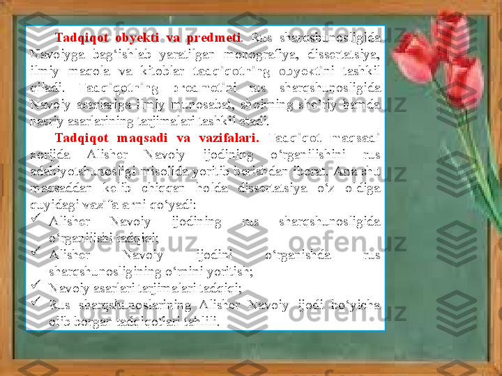 Tadqiqot obyekti	 va	 predmeti .   Rus  sharqshunosligida 
Navoiyga  bag‘ishlab  yaratilgan  monografiya,  dissertatsiya, 
ilmiy  maqola  va  kitoblar  tadqiqotning	
 	obyekti ni  tashkil 
qiladi.  Tadqiqotning	
 	predmeti ni  rus  sharqshunosligida 
Navoiy  asarlariga  ilmiy  munosabat,  shoirning  she’riy  hamda 
nasriy asarlarining tarjimalari tashkil etadi. 
Tadqiqot	
 	maqsadi	 	va	 	vazifalari.  	Tadqiqot	 	maqsadi	 
xorijda  Alish er  Navoiy  ijodining  o‘rganilishini  rus 
adabiyotshunosligi  misolida  yoritib  berish dan  iborat .  Ana  shu 
maqsaddan  kelib  chiqqan  holda  dissertatsiya  o‘z  oldiga 
quyidagi  vazifalar ni qo‘yadi:

Alisher  Navoiy  ijodining  rus  sharqshunosligida 
o‘rganilishi tadqiqi;

Alisher  Navoiy  ijodini  o‘rganishda  rus 
sharqshunosligining o‘rnini yoritish;

Navoiy asarlari tarjimalari tadqiqi;

Rus  sharqshunoslarining  Alisher  Navoiy  ijodi  bo‘yicha 
olib borgan tadqiqotlari tahlili. 