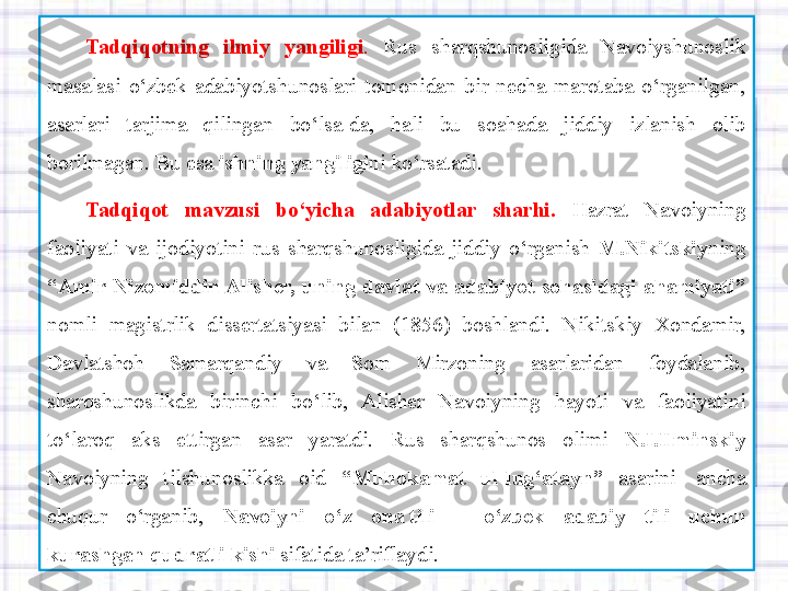 Tadqiqotning 	ilmiy	 	yangiligi .   Rus  sharqshunosligida  Navoiyshunoslik 
masalasi  o‘zbek  adabiyotshunoslari  tomonidan  bir  necha  marotaba  o‘rganilgan, 
asarlari  tarjima  qilingan  bo‘lsa-da,  hali  bu  soahada  jiddiy  izlanish  olib 
borilmagan.  Bu esa  ishning
 yangiligi ni ko‘rsatadi.
Tadqiqot	
 	mavzusi	 	bo‘yicha	 	adabiyotlar	 	sharhi.   Hazrat  Navoiyning 
faoliyati  va  ijodiyotini  rus  sharqshunosligida  jiddiy  o‘rganish  M.Nikitskiy ning 
“Amir	
 Nizomiddin	 Alisher,	 uning	 davlat	 va	 adabiyot	 sohasidagi	 ahamiyati”  
nomli  magistrlik  dissertatsiyasi  bilan  (1856)  boshlandi.  Nikitskiy  Xondamir, 
Davlatshoh  Samarqandiy  va  Som  Mirzoning  asarlaridan  foydalanib, 
sharqshunoslikda  birinchi  bo‘lib,  Alisher  Navoiyning  hayoti  va  faoliyatini 
to‘laroq  aks  ettirgan  asar  yaratdi.  Rus  sharqshunos  olimi  N.I.Ilminskiy  
Navoiyning  tilshunoslikka  oid  “Muhokamat	
 	ul-lug‘atayn”   asarini	   ancha 
chuqur  o‘rganib,  Navoiyni	
 	o‘z	 	ona tili	 	– 	o‘zbek	 	adabiy	 	tili	 	uchun	 
kurashgan qudratli	
 kishi  sifatida ta’riflaydi.  