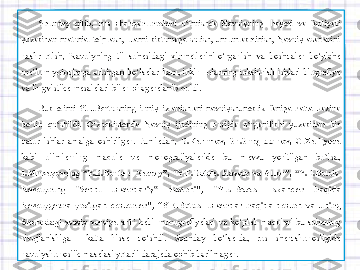 Shunday  qilib,  rus sharqshunoslari   o‘tmishda  Navoiyning	   hayoti  va  faoliyati 
yuzasidan  material	
 to‘plash,  ularni  sistemaga  solish,	 umumlashtirish,  Navoiy  asarlarini 
nashr  etish,  Navoiyning  til  sohasidagi  xizmatlarini
 o‘rganish  va  boshqalar  bo‘yicha 
ma’lum  yutuqlarga  erishgan  bo‘lsalar  ham,  lekin	
   ularning  tekshirish  ishlari  biografiya 
va	
 lingvistika masalalari bilan	 chegaralanib	 qoldi.	 
Rus  olimi  Y.E.Bertelsning  ilmiy  izlanishlari  navoiyshunoslik  faniga  katta  xazina 
bo‘lib  qo‘shildi.  O‘zbekistonda  Navoiy  ijodining  xorijda  o‘rganilishi  yuzasidan  bir 
qator  ishlar  amalga  oshirilgan.  Jumladan,  B.Karimov,	
 Sh.Sirojiddinov,	 G.Xalliyeva  
kabi  olimlarning  maqola  va  monografiyalarida  bu  mavzu  yoritilgan  bo‘lsa, 
I.Mirzayev ning  “Y.E . Bertels.	
  Navoiy”,   “ Y.E . Betels.	  Navoiy	 va	 Attor”,	 “ Y.E . Betels.	 
Navoiyning	
 	“Saddi	 	Iskandariy”	 	dostoni”,	 	“ Y.E . Betels .	 	Iskandar	 	haqida	 
Navoiygacha	
 yozilgan	 dostonlar”,	 “ Y.E . Betels.	  Iskandar	 haqida	 doston	 va	 uning	 
Sharqdagi	
 asosiy	 versiyalari ”   kabi  monografiyalari  va  ko‘plab  maqolari  bu  sohaning 
rivojlanishiga    katta  hissa  qo‘shdi.  Shunday  bo‘lsa-da,  rus  sharqshunosligida 
navoiyshunoslik masalasi yetarli darajada ochib berilmagan. 