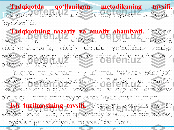 Tadqiqotda 	qo‘llanilgan	 	metodikaning	 	tavsifi.  
Tadqiqotda  empirik  tahlil,  tahliliy-qiyosiy  usullaridan 
foydalanildi.
Tadqiqotning	
 	nazariy	 	va	 	amaliy	 	ahamiyati.   Tadqiqot 
natijalarining  ilmiy   ahamiyati   mazkur   natijalarning  
adabiyotshunoslik ,  adabiy  aloqalar   yo‘nalishida  amalga 
oshiriladigan  yangi  tadqiqotlar  uchun  ilmiy  manba  bo‘la 
olishi bilan belgilanadi. 
Tadqiqot  natijalaridan  oliy  ta’limda  “O‘zbek	
 	adabiyoti	 
tarixi”,	
 “Qiyosiy	 adabiyotshunoslik ” ,	  “ Tarjimashunoslik ”  
  kabi  kurslarni  o‘qitish  hamda  shu  fanlarga  doir  darslik  va 
o‘quv qo‘llanmalarini tayyorlashda foydalanish mumkin.
Ish	
 	tuzilmasining	 	tavsifi.   Magistrlik  dissertatsiyasi  87 
sahifani tashkil etib, ishning umumiy tavsifi, uch bob, xulosa, 
“Foydalanilgan adabiyotlar ro‘yxati”dan iborat. 