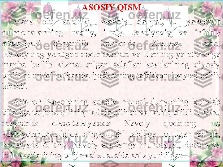 . ASOSIY QISM
Mana  olti  asrdirki,  Navoiy	
 	dahosi,	 	u	 	yaratgan	 
durdonalarning	
 	badiiy,	 	ilmiy,	 	tarbiyaviy	 	va	 	irfoniy	 
ahamiyati   o‘rganilib  kelmoqda.  Xususan,  Hazrat 
Navoiyning  yaratgan  nodir  asarlari  va  ularning  yaratilishiga 
manba  bo‘lib  xizmat  qilgan  salaflari  asarlarining  qiyosiy 
tahlil qilinishi natijasida ijodkorning tafakkur dunyosi ochib 
berildi. 
Alisher	
 	Navoiy ning  adabiy  merosi  dunyoning  ko‘plab 
tillariga tarjima qilinib, tadqiq qilindi va tatbiq etildi. Ushbu 
magistrlik  dissertatsiyasida  Navoiy  ijodining  rus 
adabiyotshunosligida  o‘rganilishi  tahlilga  tortilgan  bo‘lib, 
Rossiyada  Alisher  Navoiy  asarlariga  munosabat,  doston  va 
lirik asarlarining tarjimasi xususida so‘z yuritilgan. 