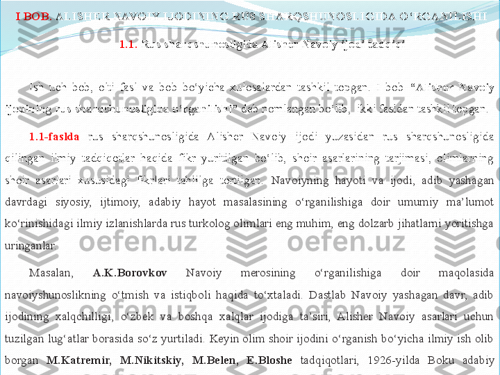   I BOB.	  ALISHER	 NAVOIY	 IJODINING	 RUS	 SHARQSHUNOSLIGIDA	 O‘RGANILISHI
1.1.	
  Rus	 sharqshunosligida	 Alisher	 Navoiy	 ijodi	 tadqiqi
Ish  uch  bob,  olti  fasl  va  bob  bo‘yicha  xulosalardan  tashkil  topgan.  I  bob  “Alisher	
 Navoiy	 
ijodining	
 rus	 sharqshunosligida	 o‘rganilishi”  deb nomlangan bo‘lib,  ikki fasldan tashkil topgan. 
1.1-faslda   rus  sharqshunosligida  Alisher  Navoiy  ijodi  yuzasidan  rus  sharqshunosligida 
qilingan  ilmiy  tadqiqotlar  haqida  fikr  yuritilgan  bo‘lib,  shoir  asarlarining  tarjimasi,  olimlarning 
shoir  asarlari  xususidagi  fikrlari  tahlilga  tortilgan.  Navoiyning  hayoti  va  ijodi,  adib  yashagan 
davrdagi  siyosiy,  ijtimoiy,  adabiy  hayot  masalasining  o‘rganilishiga  doir  umumiy  ma’lumot 
ko‘rinishidagi ilmiy izlanishlarda rus turkolog olimlari eng muhim, eng dolzarb jihatlarni yoritishga 
uringanlar. 
Masalan,  A.K.Borovkov   Navoiy  merosining  o‘rganilishiga  doir  maqolasida 
navoiyshunoslikning  o‘tmish  va  istiqboli  haqida  to‘xtaladi.  Dastlab  Navoiy  yashagan  davr,  adib 
ijodining  xalqchilligi,  o‘zbek  va  boshqa  xalqlar  ijodiga  ta’siri,  Alisher  Navoiy  asarlari  uchun 
tuzilgan  lug‘atlar borasida  so‘z yurtiladi. Keyin olim shoir ijodini  o‘rganish bo‘yicha ilmiy ish olib 
borgan  M.Katremir,	
 	M.Nikitskiy,	 	M.Belen,	 	E.Bloshe   tadqiqotlari,  1926-yilda  Boku  adabiy 
jamiyati tomonidan nashr qilingan “Navoiy” to‘plami xususida to‘xtaladi.   