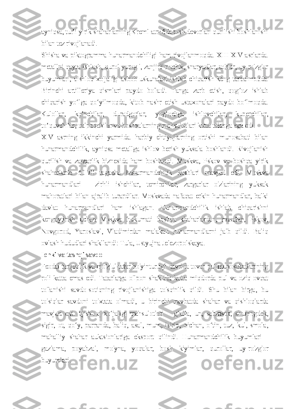 ayniqsa, turli yirik shaharlarning Kreml atrofida tosh devorlari qurilishi boshlanishi
bilan tez rivojlanadi.
Shisha va piktogramma hunarmandchiligi ham rivojlanmoqda. XIII-XIV asrlarda.
metallni qayta ishlash, qurol-yarog ', zanjirli pochta, snaryadlar, to'rlar, uy-ro'zg'or
buyumlari,   qishloq   xo'jaligi   asbob-uskunalari   ishlab   chiqarish   keng   tarqalmoqda.
Birinchi   artilleriya   qismlari   paydo   bo'ladi.   Tanga   zarb   etish,   qog oz   ishlabʻ
chiqarish   yo lga   qo yilmoqda,   kitob   nashr   etish   ustaxonalari   paydo   bo lmoqda.	
ʻ ʻ ʻ
Kulollar,   ko‘nchilar,   duradgorlar,   yog‘ochga   ishlovchilar,   kuperchilar,
to‘quvchilar, qalpoqchilar va boshqalarning mahsulotlari katta talabga ega edi.
XIV   asrning   ikkinchi   yarmida.   harbiy   ehtiyojlarning   ortishi   munosabati   bilan
hunarmandchilik,   ayniqsa   metallga   ishlov   berish   yuksala   boshlandi.   Rivojlanish
qurilish   va   zargarlik   biznesida   ham   boshlandi.   Moskva,   Pskov   va   boshqa   yirik
shaharlarda   60-70   tagacha   hunarmandchilik   kasblari   mavjud   edi.   Moskva
hunarmandlari   -   zirhli   ishchilar,   temirchilar,   zargarlar   o'zlarining   yuksak
mahoratlari   bilan   ajralib   turardilar.   Moskvada   nafaqat   erkin   hunarmandlar,   balki
davlat   hunarmandlari   ham   ishlagan.   Hunarmandchilik   ishlab   chiqarishni
kengaytirish   uchun   Moskva   hukumati   boshqa   shaharlardan,   masalan,   Pskov,
Novgorod,   Yaroslavl,   Vladimirdan   malakali   hunarmandlarni   jalb   qildi.   Baliq
ovlash hududlari shakllandi: Tula, Ustyujna Jelezopolskaya.
Ichki va tashqi savdo
Feodal tarqoqlik va mo'g'ul-tatar bo'yinturug'i davrida tovar-pul munosabatlarining
roli   katta   emas   edi.   Tatarlarga   o'lpon   shaklida   katta   miqdorda   pul   va   oziq-ovqat
to'lanishi   savdo-sotiqning   rivojlanishiga   to'sqinlik   qildi.   Shu   bilan   birga,   bu
to'siqlar   savdoni   to'xtata   olmadi,   u   birinchi   navbatda   shahar   va   qishloqlarda
mavjud   edi.   Qishloq   xo jaligi   mahsulotlari   –   g alla,   un,   sabzavot,   shuningdek,	
ʻ ʻ
sigir,   ot,   qo y,   parranda,   baliq,   asal,   mum,   isiriq,   pichan,   o tin,   tuz,   kul,   smola,	
ʻ ʻ
mahalliy   shahar   auktsionlariga   eksport   qilindi.   Hunarmandchilik   buyumlari   -
gazlama,   poyabzal,   mo'yna,   yoqalar,   bosh   kiyimlar,   qurollar,   uy-ro'zg'or
buyumlari. 