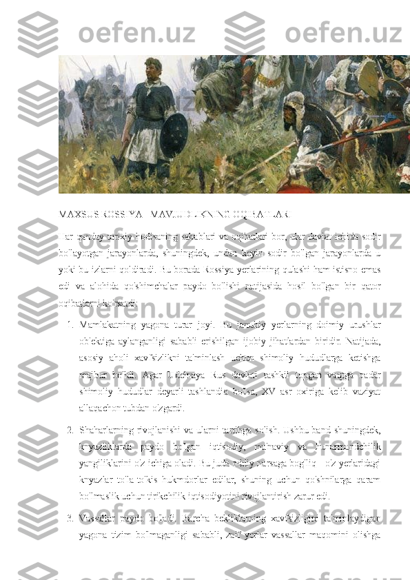 MAXSUS ROSSIYA - MAVJUDLIKNING OQIBATLARI
Har qanday tarixiy hodisaning sabablari va oqibatlari bor, ular davlat ichida sodir
bo'layotgan   jarayonlarda,   shuningdek,   undan   keyin   sodir   bo'lgan   jarayonlarda   u
yoki bu izlarni qoldiradi. Bu borada Rossiya   y erlarining qulashi ham istisno emas
edi   va   alohida   qo'shimchalar   paydo   bo'lishi   natijasida   hosil   bo'lgan   bir   qator
oqibatlarni ko'rsatdi:
1. Mamlakatning   yagona   turar   joyi.   Bu   janubiy   y erlarning   doimiy   urushlar
ob'ektiga   aylanganligi   sababli   erishilgan   ijobiy   jihatlardan   biridir.   Natijada,
asosiy   aholi   xavfsizlikni   ta'minlash   uchun   shimoliy   hududlarga   ketishga
majbur   bo'ldi.   Agar   Udelnaya   Rus   davlati   tashkil   topgan   vaqtga   qadar
shimoliy   hududlar   deyarli   tashlandiq   bo'lsa,   XV   asr   oxiriga   kelib   vaziyat
allaqachon tubdan o'zgardi.
2. Shaharlarning rivojlanishi  va ularni  tartibga solish. Ushbu band shuningdek,
knyazliklarda   paydo   bo'lgan   iqtisodiy,   ma'naviy   va   hunarmandchilik
yangiliklarini o'z ichiga oladi. Bu juda oddiy narsaga bog'liq - o'z yerlaridagi
knyazlar   to'la-to'kis   hukmdorlar   edilar,   shuning   uchun   qo'shnilarga   qaram
bo'lmaslik uchun tirikchilik iqtisodiyotini rivojlantirish zarur edi.
3. Vassallar   paydo   bo'ladi.   Barcha   bekliklarning   xavfsizligini   ta'minlaydigan
yagona   tizim   bo'lmaganligi   sababli,   zaif   yerlar   vassallar   maqomini   olishga 