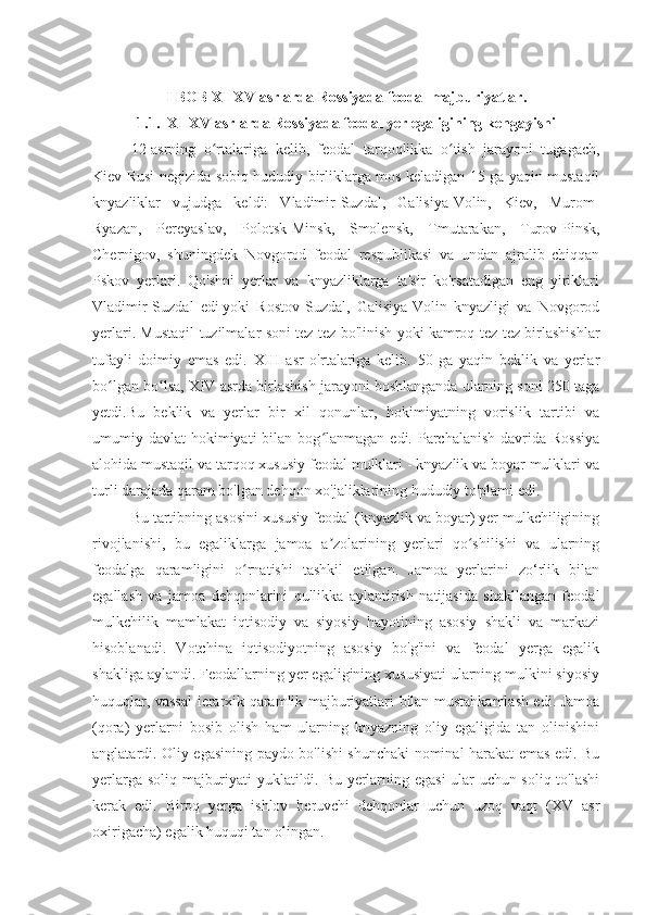 I BOB XI-XV asrlarda Rossiyada feodal majburiyatlar.
1.1.  XI-XV asrlarda Rossiyada feodal yer egaligining kengayishi
12-asrning   o rtalariga   kelib,   feodal   tarqoqlikka   o tish   jarayoni   tugagach,ʻ ʻ
Kiev Rusi negizida sobiq hududiy birliklarga mos keladigan 15 ga yaqin mustaqil
knyazliklar   vujudga   keldi:   Vladimir-Suzdal,   Galisiya-Volin,   Kiev,   Murom-
Ryazan,   Pereyaslav,   Polotsk-Minsk,   Smolensk,   Tmutarakan,   Turov-Pinsk,
Chernigov,   shuningdek   Novgorod   feodal   respublikasi   va   undan   ajralib   chiqqan
Pskov   yerlari.   Qo'shni   yerlar   va   knyazliklarga   ta'sir   ko'rsatadigan   eng   yiriklari
Vladimir-Suzdal   edi   yoki   Rostov-Suzdal,   Galisiya-Volin   knyazligi   va   Novgorod
yerlari. Mustaqil tuzilmalar soni tez-tez bo'linish yoki kamroq tez-tez birlashishlar
tufayli   doimiy   emas   edi.   XIII   asr   o'rtalariga   kelib.   50   ga   yaqin   beklik   va   yerlar
bo lgan bo lsa, XIV asrda birlashish jarayoni boshlanganda ularning soni 250 taga	
ʻ ʻ
yetdi.Bu   beklik   va   yerlar   bir   xil   qonunlar,   hokimiyatning   vorislik   tartibi   va
umumiy davlat   hokimiyati   bilan bog lanmagan  edi. Parchalanish  davrida  Rossiya	
ʻ
alohida mustaqil va tarqoq xususiy feodal mulklari - knyazlik va boyar mulklari va
turli darajada qaram bo'lgan dehqon xo'jaliklarining hududiy to'plami edi.
Bu tartibning asosini xususiy feodal (knyazlik va boyar) yer mulkchiligining
rivojlanishi,   bu   egaliklarga   jamoa   a zolarining   yerlari   qo shilishi   va   ularning
ʼ ʻ
feodalga   qaramligini   o rnatishi   tashkil   etilgan.   Jamoa   yerlarini   zo‘rlik   bilan	
ʻ
egallash   va   jamoa   dehqonlarini   qullikka   aylantirish   natijasida   shakllangan   feodal
mulkchilik   mamlakat   iqtisodiy   va   siyosiy   hayotining   asosiy   shakli   va   markazi
hisoblanadi.   Votchina   iqtisodiyotning   asosiy   bo'g'ini   va   feodal   yerga   egalik
shakliga aylandi. Feodallarning yer egaligining xususiyati ularning mulkini siyosiy
huquqlar, vassal  ierarxik qaramlik majburiyatlari bilan mustahkamlash edi. Jamoa
(qora)   yerlarni   bosib   olish   ham   ularning   knyazning   oliy   egaligida   tan   olinishini
anglatardi. Oliy egasining paydo bo'lishi shunchaki nominal harakat emas edi. Bu
yerlarga soliq majburiyati yuklatildi. Bu yerlarning egasi ular uchun soliq to'lashi
kerak   edi.   Biroq   yerga   ishlov   beruvchi   dehqonlar   uchun   uzoq   vaqt   (XV   asr
oxirigacha) egalik huquqi tan olingan. 