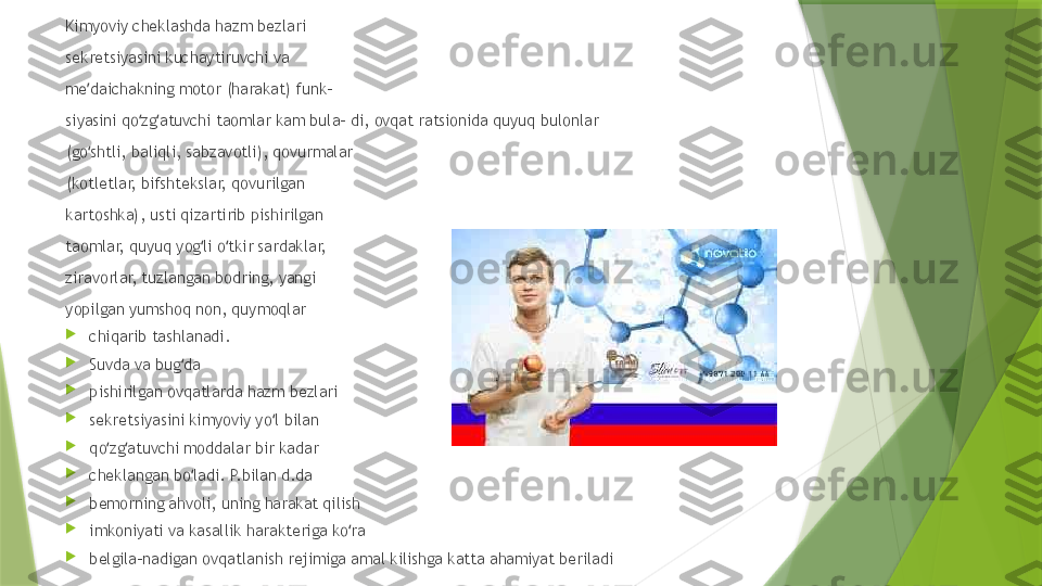 Kimyoviy cheklashda hazm bezlari 
sekretsiyasini kuchaytiruvchi va 
me daichakning motor (harakat) funk- ʼ
siyasini qo zg atuvchi taomlar kam bula- di, ovqat ratsionida quyuq bulonlar 	
ʻ ʻ
(go shtli, baliqli, sabzavotli), qovurmalar 	
ʻ
(kotletlar, bifshtekslar, qovurilgan 
kartoshka), usti qizartirib pishirilgan 
taomlar, quyuq yog li o tkir sardaklar, 	
ʻ ʻ
ziravorlar, tuzlangan bodring, yangi 
yopilgan yumshoq non, quymoqlar 

chiqarib tashlanadi. 

Suvda va bug da 	
ʻ

pishirilgan ovqatlarda hazm bezlari 

sekretsiyasini kimyoviy yo l bilan 	
ʻ

qo zg atuvchi moddalar bir kadar 	
ʻ ʻ

cheklangan bo ladi. P.bilan d.da 	
ʻ

bemorning ahvoli, uning harakat qilish 

imkoniyati va kasallik harakteriga ko ra 	
ʻ

belgila-nadigan ovqatlanish rejimiga amal kilishga katta ahamiyat beriladi                 