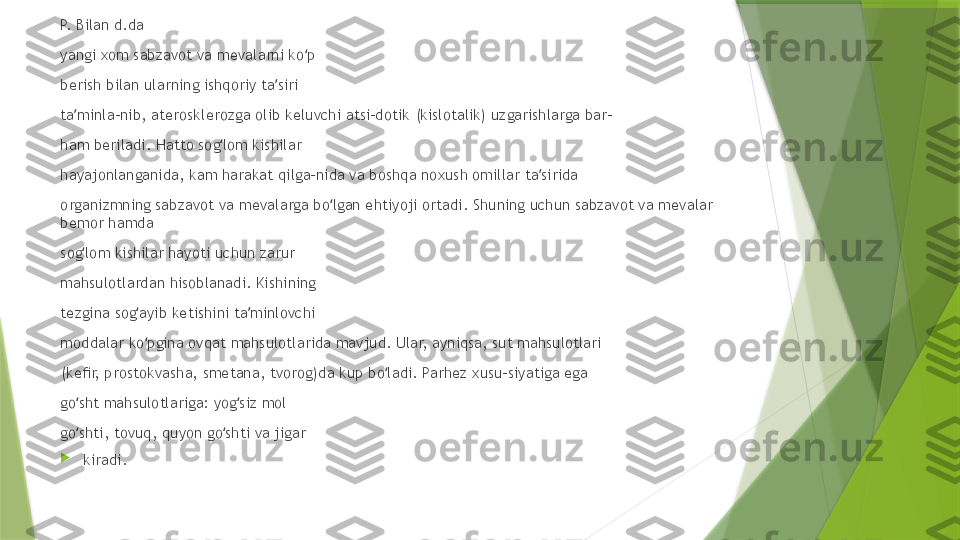 P.  B ilan d.da 
yangi xom sabzavot va mevalarni ko p ʻ
berish bilan ularning ishqoriy ta siri 	
ʼ
ta minla-nib, aterosklerozga olib keluvchi atsi-dotik (kislotalik) uzgarishlarga bar- 	
ʼ
ham beriladi. Hatto sog lom kishilar 	
ʻ
hayajonlanganida, kam harakat qilga-nida va boshqa noxush omillar ta sirida 	
ʼ
organizmning sabzavot va mevalarga bo lgan ehtiyoji ortadi. Shuning uchun sabzavot va mevalar 	
ʻ
bemor hamda 
sog lom kishilar hayoti uchun zarur 	
ʻ
mahsulotlardan hisoblanadi. Kishining 
tezgina sog ayib ketishini ta minlovchi 	
ʻ ʼ
moddalar ko pgina ovqat mahsulotlarida mavjud. Ular, ayniqsa, sut mahsulotlari 
ʻ
(keﬁr, prostokvasha, smetana, tvorog)da kup bo ladi. Parhez xusu-siyatiga ega 	
ʻ
go sht mahsulotlariga: yog siz mol 	
ʻ ʻ
go shti, tovuq, quyon go shti va jigar 
ʻ ʻ

kiradi.                  