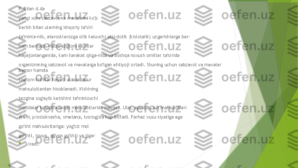 P.  B ilan d.da 
yangi xom sabzavot va mevalarni ko p ʻ
berish bilan ularning ishqoriy ta siri 	
ʼ
ta minla-nib, aterosklerozga olib keluvchi atsi-dotik (kislotalik) uzgarishlarga bar- 	
ʼ
ham beriladi. Hatto sog lom kishilar 	
ʻ
hayajonlanganida, kam harakat qilga-nida va boshqa noxush omillar ta sirida 	
ʼ
organizmning sabzavot va mevalarga bo lgan ehtiyoji ortadi. Shuning uchun sabzavot va mevalar 	
ʻ
bemor hamda 
sog lom kishilar hayoti uchun zarur 	
ʻ
mahsulotlardan hisoblanadi. Kishining 
tezgina sog ayib ketishini ta minlovchi 	
ʻ ʼ
moddalar ko pgina ovqat mahsulotlarida mavjud. Ular, ayniqsa, sut mahsulotlari 
ʻ
(keﬁr, prostokvasha, smetana, tvorog)da kup bo ladi. Parhez xusu-siyatiga ega 	
ʻ
go sht mahsulotlariga: yog siz mol 	
ʻ ʻ
go shti, tovuq, quyon go shti va jigar 
ʻ ʻ

kiradi.                  