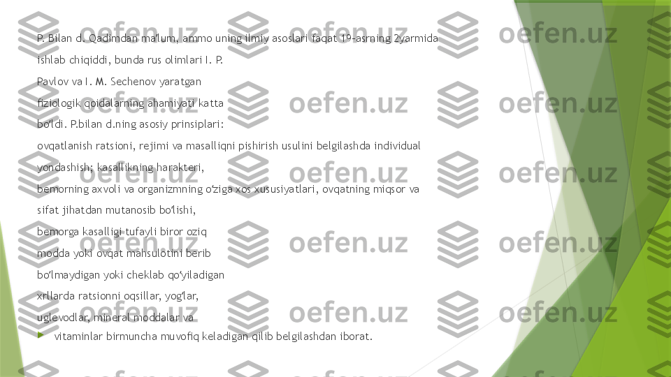 P.  B ilan d.  Q adimdan ma lum, ammo uning ilmiy asoslari faqat 19-asrning 2yarmida ʼ
ishlab chiqiddi, bunda rus olimlari I. P. 
Pavlov va I. M. Sechenov yaratgan 
ﬁziologik qoidalarning ahamiyati katta 
bo ldi. P.bilan d.ning asosiy prinsiplari: 	
ʻ
ovqatlanish ratsioni, rejimi va masalliqni pishirish usulini belgilashda individual 
yondashish; kasallikning harakteri, 
bemorning axvoli va organizmning o ziga xos xususiyatlari, ovqatning miqsor va 	
ʻ
sifat jihatdan mutanosib bo lishi, 	
ʻ
bemorga kasalligi tufayli biror oziq 
modda yoki ovqat mahsulotini berib 
bo lmaydigan yoki cheklab qo yiladigan 	
ʻ ʻ
xrllarda ratsionni oqsillar, yog lar, 	
ʻ
uglevodlar, mineral moddalar va 

vitaminlar birmuncha muvoﬁq keladigan qilib belgilashdan iborat.                  