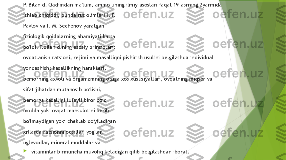 P.  B ilan d.  Q adimdan ma lum, ammo uning ilmiy asoslari faqat 19-asrning 2yarmida ʼ
ishlab chiqiddi, bunda rus olimlari I. P. 
Pavlov va I. M. Sechenov yaratgan 
ﬁziologik qoidalarning ahamiyati katta 
bo ldi. P.bilan d.ning asosiy prinsiplari: 	
ʻ
ovqatlanish ratsioni, rejimi va masalliqni pishirish usulini belgilashda individual 
yondashish; kasallikning harakteri, 
bemorning axvoli va organizmning o ziga xos xususiyatlari, ovqatning miqsor va 	
ʻ
sifat jihatdan mutanosib bo lishi, 	
ʻ
bemorga kasalligi tufayli biror oziq 
modda yoki ovqat mahsulotini berib 
bo lmaydigan yoki cheklab qo yiladigan 	
ʻ ʻ
xrllarda ratsionni oqsillar, yog lar, 	
ʻ
uglevodlar, mineral moddalar va 

vitaminlar birmuncha muvoﬁq keladigan qilib belgilashdan iborat.                  