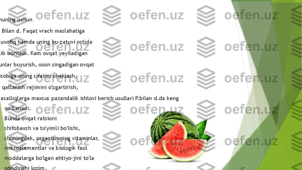 
Shuning uchun 
P.  B ilan d.  F aqat vrach maslahatiga 
muvoﬁq hamda uning ku-zatuvi ostida 
olib boriladi. Kam ovqat yeyiladigan 
kunlar buyurish, oson singadigan ovqat 
hisobiga uning sifatini cheklash, 
ovqatlanish rejimini o zgartirish, ʻ
masalliqlarga maxsus pazandalik ishlovi berish usullari P.bilan d.da keng 

qo llanadi. 	
ʻ

Bunda ovqat ratsioni 

shifobaxsh va to yimli bo lishi, 	
ʻ ʻ

shuningdek, organizmning vitaminlar, 

mikroelementlar va biologik faol 

moddalarga bo lgan ehtiyo-jini to la 	
ʻ ʻ

qondirishi lozim.                  