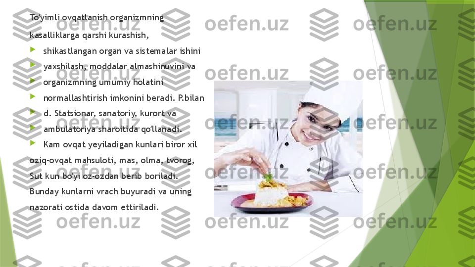 To yimli ovqatlanish organizmning ʻ
kasalliklarga qarshi kurashish, 

shikastlangan organ va sistemalar ishini 

yaxshilash, moddalar almashinuvini va 

organizmning umumiy holatini 

normallashtirish imkonini beradi. P.bilan 

d.  S tatsionar, sanatoriy, kurort va 

ambulatoriya sharoitida qo llanadi. 	
ʻ

Kam ovqat yeyiladigan kunlari biror xil 
oziq-ovqat mahsuloti, mas, olma, tvorog, 
Sut kun bo yi oz-ozdan berib boriladi. 	
ʻ
Bunday kunlarni vrach buyuradi va uning 
nazorati ostida davom ettiriladi.                  