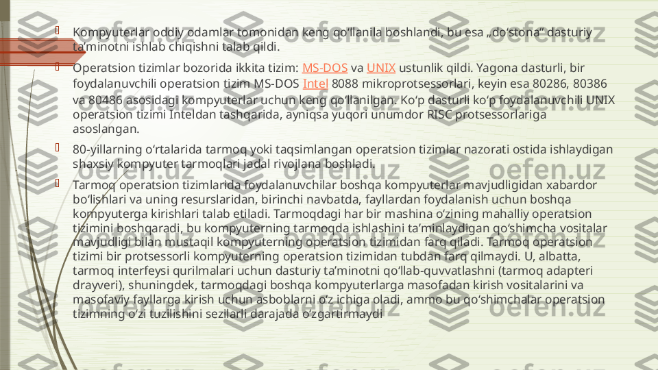 
Kompyuterlar oddiy odamlar tomonidan keng qoʻllanila boshlandi, bu esa „doʻstona“ dasturiy 
taʼminotni ishlab chiqishni talab qildi.

Operatsion tizimlar bozorida ikkita tizim:  MS-DOS  va  UNIX  ustunlik qildi. Yagona dasturli, bir 
foydalanuvchili operatsion tizim MS-DOS  Intel  8088 mikroprotsessorlari, keyin esa 80286, 80386 
va 80486 asosidagi kompyuterlar uchun keng qoʻllanilgan. Koʻp dasturli koʻp foydalanuvchili UNIX 
operatsion tizimi Inteldan tashqarida, ayniqsa yuqori unumdor RISC protsessorlariga 
asoslangan.

80-yillarning oʻrtalarida tarmoq yoki taqsimlangan operatsion tizimlar nazorati ostida ishlaydigan 
shaxsiy kompyuter tarmoqlari jadal rivojlana boshladi.

Tarmoq operatsion tizimlarida foydalanuvchilar boshqa kompyuterlar mavjudligidan xabardor 
boʻlishlari va uning resurslaridan, birinchi navbatda, fayllardan foydalanish uchun boshqa 
kompyuterga kirishlari talab etiladi. Tarmoqdagi har bir mashina oʻzining mahalliy operatsion 
tizimini boshqaradi, bu kompyuterning tarmoqda ishlashini taʼminlaydigan qoʻshimcha vositalar 
mavjudligi bilan mustaqil kompyuterning operatsion tizimidan farq qiladi. Tarmoq operatsion 
tizimi bir protsessorli kompyuterning operatsion tizimidan tubdan farq qilmaydi. U, albatta, 
tarmoq interfeysi qurilmalari uchun dasturiy taʼminotni qoʻllab-quvvatlashni (tarmoq adapteri 
drayveri), shuningdek, tarmoqdagi boshqa kompyuterlarga masofadan kirish vositalarini va 
masofaviy fayllarga kirish uchun asboblarni oʻz ichiga oladi, ammo bu qoʻshimchalar operatsion 
tizimning oʻzi tuzilishini sezilarli darajada oʻzgartirmaydi              