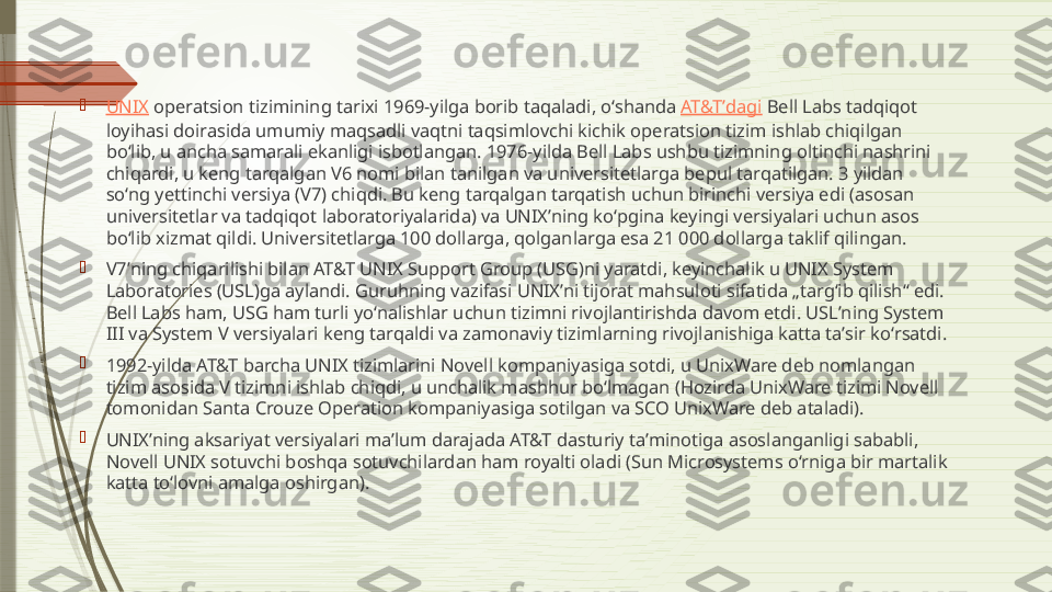 
UNIX  operatsion tizimining tarixi 1969-yilga borib taqaladi, oʻshanda  AT&Tʼdagi  Bell Labs tadqiqot 
loyihasi doirasida umumiy maqsadli vaqtni taqsimlovchi kichik operatsion tizim ishlab chiqilgan 
boʻlib, u ancha samarali ekanligi isbotlangan. 1976-yilda Bell Labs ushbu tizimning oltinchi nashrini 
chiqardi, u keng tarqalgan V6 nomi bilan tanilgan va universitetlarga bepul tarqatilgan. 3 yildan 
soʻng yettinchi versiya (V7) chiqdi. Bu keng tarqalgan tarqatish uchun birinchi versiya edi (asosan 
universitetlar va tadqiqot laboratoriyalarida) va UNIXʼning koʻpgina keyingi versiyalari uchun asos 
boʻlib xizmat qildi. Universitetlarga 100 dollarga, qolganlarga esa 21 000 dollarga taklif qilingan.

V7ʼning chiqarilishi bilan AT&T UNIX Support Group (USG)ni yaratdi, keyinchalik u UNIX System 
Laboratories (USL)ga aylandi. Guruhning vazifasi UNIXʼni tijorat mahsuloti sifatida „targʻib qilish“ edi. 
Bell Labs ham, USG ham turli yoʻnalishlar uchun tizimni rivojlantirishda davom etdi. USLʼning System 
III va System V versiyalari keng tarqaldi va zamonaviy tizimlarning rivojlanishiga katta taʼsir koʻrsatdi.

1992-yilda AT&T barcha UNIX tizimlarini Novell kompaniyasiga sotdi, u UnixWare deb nomlangan 
tizim asosida V tizimni ishlab chiqdi, u unchalik mashhur boʻlmagan (Hozirda UnixWare tizimi Novell 
tomonidan Santa Crouze Operation kompaniyasiga sotilgan va SCO UnixWare deb ataladi).

UNIXʼning aksariyat versiyalari maʼlum darajada AT&T dasturiy taʼminotiga asoslanganligi sababli, 
Novell UNIX sotuvchi boshqa sotuvchilardan ham royalti oladi (Sun Microsystems oʻrniga bir martalik 
katta toʻlovni amalga oshirgan).              