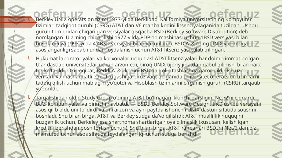 
Berkley UNIX operatsion tizimi 1977-yilda Berklidagi Kaliforniya universitetining Kompyuter 
tizimlari tadqiqot guruhi (CSRG) AT&T dan V6 manba kodini litsenziyalaganida tuzilgan. Ushbu 
guruh tomonidan chiqarilgan versiyalar qisqacha BSD (Berkley Software Distribution) deb 
nomlangan. Ularning chiqarilishi 1977-yilda PDP-11 mashinasi uchun 1BSD versiyasi bilan 
boshlandi va 1993-yilda 4.4BSD versiyasi bilan yakunlandi. BSD AT&Tʼning UNIX variantiga 
asoslanganligi sababli undan foydalanish uchun AT&T litsenziyasi talab qilingan.

Hukumat laboratoriyalari va korxonalar uchun asl AT&T litsenziyalari har doim qimmat boʻlgan. 
Ular dastlab universitetlar uchun arzon edi, biroq UNIX tijoriy jihatdan qabul qilinishi bilan narx 
tez koʻtarildi. Oxir-oqibat, Berkli AT&T kodini BSDʼdan olib tashlashga qaror qildi. Ish uzoq, 
zerikarli va mashaqqatli edi. U tugashiga biroz vaqt qolganida universitet operatsion tizimlarni 
tadqiq qilish uchun mablagʻni yoʻqotdi va Hisoblash tizimlarini oʻrganish guruhi (CSRG) tarqatib 
yuborildi.

Tarqalishidan oldin Study Group oʻzining AT&T boʻlmagan ikkinchi darsligini Net/2ʼni chiqardi. 
Baʼzi kompaniyalar va birinchi navbatda — BSDI (Berkley Software Design, Inc.) ushbu versiyani 
asos qilib oldi, uni toʻldirdi va uni arzon va ayni paytda ishonchli UNIX dasturi sifatida sotishni 
boshladi. Shu bilan birga, AT&T va Berkley sudga daʼvo qilishdi: AT&T mualliflik huquqini 
buzganlik uchun, Berkeley esa shartnoma shartlariga rioya qilmaslik (xususan, kelishilgan 
kreditni berishdan bosh tortish uchun). Shu bilan birga, AT&T rahbarlari BSDIʼni Net/2 dan oʻz 
mahsuloti uchun asos sifatida foydalanganligi uchun sudga berishdi.              