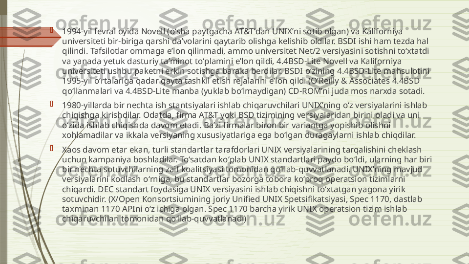 
1994-yil fevral oyida Novell (oʻsha paytgacha AT&Tʼdan UNIXʼni sotib olgan) va Kaliforniya 
universiteti bir-biriga qarshi daʼvolarini qaytarib olishga kelishib oldilar. BSDI ishi ham tezda hal 
qilindi. Tafsilotlar ommaga eʼlon qilinmadi, ammo universitet Net/2 versiyasini sotishni toʻxtatdi 
va yanada yetuk dasturiy taʼminot toʻplamini eʼlon qildi, 4.4BSD-Lite Novell va Kaliforniya 
universiteti ushbu paketni erkin sotishga baraka berdilar. BSDI oʻzining 4.4BSD-Lite mahsulotini 
1995-yil oʻrtalariga qadar qayta tashkil etish rejalarini eʼlon qildi (OʼReilly & Associates 4.4BSD 
qoʻllanmalari va 4.4BSD-Lite manba (yuklab boʻlmaydigan) CD-ROMʼni juda mos narxda sotadi.

1980-yillarda bir nechta ish stantsiyalari ishlab chiqaruvchilari UNIXʼning oʻz versiyalarini ishlab 
chiqishga kirishdilar. Odatda, firma AT&T yoki BSD tizimining versiyalaridan birini oladi va uni 
oʻzida ishlab chiqishda davom etadi. Baʼzi firmalar biron bir variantga yopishib olishni 
xohlamadilar va ikkala versiyaning xususiyatlariga ega boʻlgan duragaylarni ishlab chiqdilar.

Xaos davom etar ekan, turli standartlar tarafdorlari UNIX versiyalarining tarqalishini cheklash 
uchun kampaniya boshladilar. Toʻsatdan koʻplab UNIX standartlari paydo boʻldi, ularning har biri 
bir nechta sotuvchilarning zaif koalitsiyasi tomonidan qoʻllab-quvvatlanadi. UNIXʼning mavjud 
versiyalarini kodlash oʻrniga, bu standartlar bozorga tobora koʻproq operatsion tizimlarni 
chiqardi. DEC standart foydasiga UNIX versiyasini ishlab chiqishni toʻxtatgan yagona yirik 
sotuvchidir. (X/Open Konsortsiumining joriy Unified UNIX Spetsifikatsiyasi, Spec 1170, dastlab 
taxminan 1170 APIni oʻz ichiga olgan. Spec 1170 barcha yirik UNIX operatsion tizim ishlab 
chiqaruvchilari tomonidan qoʻllab-quvvatlanadi)              