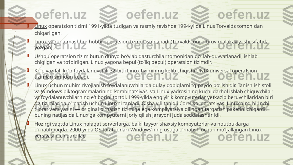 
Linux  operatsion tizimi 1991-yilda tuzilgan va rasmiy ravishda 1994-yilda Linus Torvalds tomonidan 
chiqarilgan.

Linux yagona mashhur hobbi operatsion tizim hisoblanadi (Torvalds uni bitiruv malakaviy ishi sifatida 
yozgan).

Ushbu operatsion tizim butun dunyo boʻylab dasturchilar tomonidan qoʻllab-quvvatlanadi, ishlab 
chiqilgan va toʻldirilgan. Linux yagona bepul (toʻliq bepul) operatsion tizimdir.

Koʻp vazifali koʻp foydalanuvchili 32-bitli Linux tizimining kelib chiqishi UNIX universal operatsion 
tizimlari sinfidan keladi.

Linux uchun muhim rivojlanish foydalanuvchilarga qulay qobiqlarning paydo boʻlishidir. Tanish ish stoli 
va Windows piktogrammalarining kombinatsiyasi va Linux yadrosining kuchi darhol ishlab chiquvchilar 
va foydalanuvchilarning eʼtiborini tortdi. 1999-yilda eng yirik kompyuterlar yetkazib beruvchilaridan biri 
oʻz tizimlariga oʻrnatish uchun Linuxni tanladi. Oʻsha yili taniqli Corel korporatsiyasi Linuxʼning birinchi 
tijorat versiyasini — original oʻrnatish tizimiga ega kompilyatsiya qilingan tarqatish paketini chiqardi, 
buning natijasida Linuxʼga kompyuterni joriy qilish jarayoni juda soddalashtirildi.

Hozirgi vaqtda Linux nafaqat serverlarga, balki tayyor shaxsiy kompyuterlar va noutbuklarga 
oʻrnatilmoqda. 2000-yilda OS tarafdorlari Windowsʼning ustiga oʻrnatish uchun moʻljallangan Linux 
versiyasini chiqardilar.              