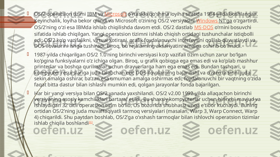 
OS/2 operatsion tizimi  IBM  va  Microsoft  oʻrtasida qoʻshma loyiha sifatida 1984-yilda boshlangan. 
Keyinchalik, loyiha bekor qilindi va Microsoft oʻzining OS/2 versiyasini  Windows  NTʼga  oʻzgartirdi. 
OS/2ʼning oʻzi esa IBMda ishlab chiqilishda davom etdi. OS/2 dastlab  MS-DOS  oʻrnini bosuvchi 
sifatida ishlab chiqilgan. Yangi operatsion tizimni ishlab chiqish ortidagi tushunchalar istiqbolli 
edi: OS/2 koʻp vazifalikni, virtual xotirani, grafik foydalanuvchi interfeysini qoʻllab-quvvatlaydi va 
DOS ilovalarini ishga tushiradi. Biroq, bu rejalarning aksariyatini amalga oshirib boʻlmadi.

1987-yilda chiqarilgan OS/2 1.0ʼning birinchi versiyasi koʻp vazifali tizim uchun zarur boʻlgan 
koʻpgina funksiyalarni oʻz ichiga olgan. Biroq, u grafik qobiqga ega emas edi va koʻplab mashhur 
printerlar va boshqa qurilmalar uchun drayverlarga ham ega emas edi. Bundan tashqari, u 
kompyuter resurslariga juda talabchan edi; DOS-ilovalarning bajarilishi va oʻzaro taʼsirini juda 
sekin amalga oshirar, baʼzan esa umuman amalga oshirmas edi; foydalanuvchi bir vaqtning oʻzida 
faqat bitta dastur bilan ishlashi mumkin edi, qolgan jarayonlar fonda bajarilgan.

Har bir yangi versiya bilan OS/2 yanada yaxshilandi. OS/2 v2.00 1992-yilda allaqachon birinchi 
versiyaning asosiy kamchiliklari bartaraf etildi. Bu shaxsiy kompyuterlar uchun birinchi mavjud va 
ishlaydigan 32 bitli operatsion tizim boʻlib, OS bozorida shubhasiz unga eʼtibor kuchaydi. Buning 
ortidan OS/2ʼning juda muvaffaqiyatli tarmoq versiyalari (masalan, Warp 3, Warp Connect, Warp 
4) chiqarildi. Shu paytdan boshlab, OS/2ʼga oʻxshash tarmoqlar bilan ishlovchi operatsion tizimlar 
ishlab chiqila boshlandi [6]
.              