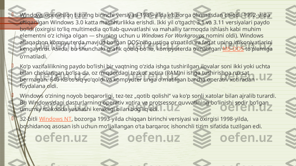 
Windows  operatsion tizining birinchi versiyasi 1985-yilda eʼtiborga olinmasdan chiqdi. 1992-yilda 
chiqarilgan Windows 3.0 katta mashhurlikka erishdi. Ikki yil oʻtgach, 3.1 va 3.11 versiyalari paydo 
boʻldi (oxirgisi toʻliq multimedia qoʻllab-quvvatlashi va mahalliy tarmoqda ishlash kabi muhim 
elementni oʻz ichiga olgan — shuning uchun u  Windows For Workgroups  nomini oldi). Windows 
allaqachon kompyuterda mavjud boʻlgan DOSʼning ustiga oʻrnatildi va faqat uning imkoniyatlarini 
kengaytirdi. Aslida, bu shunchaki grafik qobiq boʻlib, kompyuterda oʻrnatilgan  MS-DOS  toʻplamiga 
oʻrnatiladi.

Koʻp vazifalilikning paydo boʻlishi bir vaqtning oʻzida ishga tushirilgan ilovalar soni ikki yoki uchta 
bilan cheklangan boʻlsa-da, oz miqdordagi tezkor xotira (RAM)ni ishga tushirishga ruxsat 
bermagan. 640 KB toʻsiq yoʻqoldi va kompyuter unga oʻrnatilgan barcha operativ xotiradan 
foydalana oldi.

Windows oʻzining noyob beqarorligi, tez-tez „qotib qolishi“ va koʻp sonli xatolar bilan ajralib turardi. 
Bu Windowsʼdagi dasturlarning operativ xotira va protsessor quvvatining boʻlinishi sodir boʻlgan 
umumiy makonda yashashi kerakligi bilan bogʻliq edi.

32-bitli  Windows NT , bozorga 1993-yilda chiqqan birinchi versiyasi va oxirgisi 1998-yilda, 
boshidanoq asosan ish uchun moʻljallangan oʻta barqaror, ishonchli tizim sifatida tuzilgan edi.              