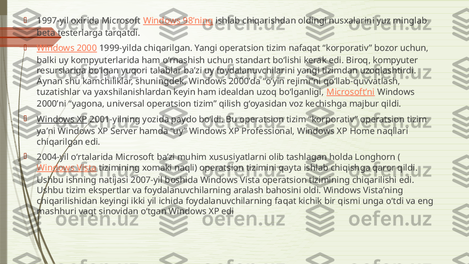 
1997-yil oxirida Microsoft  Windows 98ʼning  ishlab chiqarishdan oldingi nusxalarini yuz minglab 
beta testerlarga tarqatdi.

Windows 2000  1999-yilda chiqarilgan. Yangi operatsion tizim nafaqat “korporativ” bozor uchun, 
balki uy kompyuterlarida ham oʻrnashish uchun standart boʻlishi kerak edi. Biroq, kompyuter 
resurslariga boʻlgan yuqori talablar baʼzi uy foydalanuvchilarini yangi tizimdan uzoqlashtirdi. 
Aynan shu kamchiliklar, shuningdek, Windows 2000ʼda “oʻyin rejimi”ni qoʻllab-quvvatlash, 
tuzatishlar va yaxshilanishlardan keyin ham idealdan uzoq boʻlganligi,  Microsoftʼni  Windows 
2000ʼni “yagona, universal operatsion tizim” qilish gʻoyasidan voz kechishga majbur qildi.

Windows XP  2001-yilning yozida paydo boʻldi. Bu operatsion tizim “korporativ” operatsion tizim 
yaʼni Windows XP Server hamda “uy” Windows XP Professional, Windows XP Home naqllari 
chiqarilgan edi.

2004-yil oʻrtalarida Microsoft baʼzi muhim xususiyatlarni olib tashlagan holda Longhorn (
Windows Vista  tizimining xomaki naqli) operatsion tizimini qayta ishlab chiqishga qaror qildi. 
Ushbu ishning natijasi 2007-yil boshida Windows Vista operatsion tizimining chiqarilishi edi. 
Ushbu tizim ekspertlar va foydalanuvchilarning aralash bahosini oldi. Windows Vistaʼning 
chiqarilishidan keyingi ikki yil ichida foydalanuvchilarning faqat kichik bir qismi unga oʻtdi va eng 
mashhuri vaqt sinovidan oʻtgan Windows XP edi              