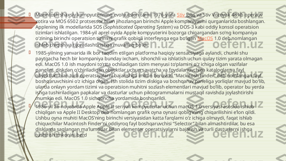 
Macintosh shaxsiy kompyuterining evolyutsion tarixi 1976-yilda  Stiv  Jobs  va Stiv Voznyak 48 kb operativ 
xotira va MOS 6502 protsessor bilan jihozlangan birinchi Apple kompaniyasini qurganlarida boshlangan. 
Applening ilk modellarida SOS ( Sophisticated Operating System ) va DOS-3 kabi oddiy konsol operatsion 
tizimlari ishlatilgan. 1984-yil aprel oyida Apple kompyuterini bozorga chiqargandan soʻng kompaniya 
oʻzining birinchi operatsion tizimini grafik qobiqli interfeysga ega boʻlgan  MacOS  1.0 deb nomlangan 
ishlab chiqish va tijoratlashtirishga muvaffaq boʻldi.

1985-yilning yanvarida ilk bor taqdim etilgan platforma haqiqiy sensatsiyaga aylandi, chunki shu 
paytgacha hech bir kompaniya bunday ixcham, ishonchli va ishlatish uchun qulay tizim yarata olmagan 
edi. MacOS 1.0 ish maydoni toʻrtta ochiladigan tizim menyusi toʻplamini oʻz ichiga olgan vazifalar 
panelini, diskdan oʻchiriladigan obyektlar uchun savatcha va foydalanuvchiga kataloglar va fayl 
obyektlari bian turli operatsiyalarni bajarishga imkon beruvchi “Macintosh Finder” deb nomlangan fayl 
boshqaruvchisini oʻz ichiga olgan. Ish stolida tizim diskiga va boshqaruv paneliga yorliqlar mavjud boʻlib, 
ularda onlayn yordam tizimi va operatsion muhitni sozlash elementlari mavjud boʻlib, operator bu yerda 
ishga tushiriladigan papkalar va dasturlar uchun piktogrammalarni mustaqil ravishda joylashtirishi 
mumkin edi. MacOS 1.0 sichqoncha yordamida boshqarildi.

1986-yil 26-noyabrda Apple Apple II seriyali kompyuterlar uchun macOS 1.0 versiyasi asosida ishlab 
chiqilgan va Apple II Desktop deb nomlangan grafik oyna oynasi qobigʻining chiqarilishini e’lon qildi. 
Ushbu oyna muhiti MacOSʼning birinchi versiyasidan katta farqlarni oʻz ichiga olmaydi, faqat ishlab 
chiquvchilar Macintosh Finderʼni oddiyroq fayl boshqaruvchisi “Selector” bilan almashtirdilar, bu esa 
disklarda saqlangan maʼlumotlar bilan elementar operatsiyalarni bajarish va turli dasturlarni ishga 
tushirish imkonini berd              