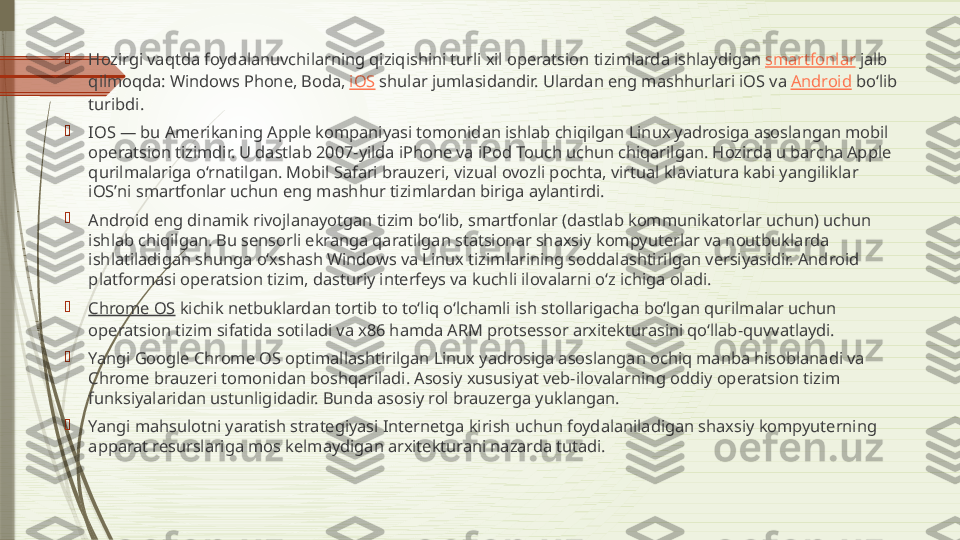 
Hozirgi vaqtda foydalanuvchilarning qiziqishini turli xil operatsion tizimlarda ishlaydigan  smartfonlar  jalb 
qilmoqda: Windows Phone, Boda,  iOS  shular jumlasidandir. Ulardan eng mashhurlari iOS va  Android  boʻlib 
turibdi.

IOS — bu Amerikaning Apple kompaniyasi tomonidan ishlab chiqilgan Linux yadrosiga asoslangan mobil 
operatsion tizimdir. U dastlab 2007-yilda iPhone va iPod Touch uchun chiqarilgan. Hozirda u barcha Apple 
qurilmalariga oʻrnatilgan. Mobil Safari brauzeri, vizual ovozli pochta, virtual klaviatura kabi yangiliklar 
iOSʼni smartfonlar uchun eng mashhur tizimlardan biriga aylantirdi.

Android eng dinamik rivojlanayotgan tizim boʻlib, smartfonlar (dastlab kommunikatorlar uchun) uchun 
ishlab chiqilgan. Bu sensorli ekranga qaratilgan statsionar shaxsiy kompyuterlar va noutbuklarda 
ishlatiladigan shunga oʻxshash Windows va Linux tizimlarining soddalashtirilgan versiyasidir. Android 
platformasi operatsion tizim, dasturiy interfeys va kuchli ilovalarni oʻz ichiga oladi.

Chrome OS  kichik netbuklardan tortib to toʻliq oʻlchamli ish stollarigacha boʻlgan qurilmalar uchun 
operatsion tizim sifatida sotiladi va x86 hamda ARM protsessor arxitekturasini qoʻllab-quvvatlaydi.

Yangi Google Chrome OS optimallashtirilgan Linux yadrosiga asoslangan ochiq manba hisoblanadi va 
Chrome brauzeri tomonidan boshqariladi. Asosiy xususiyat veb-ilovalarning oddiy operatsion tizim 
funksiyalaridan ustunligidadir. Bunda asosiy rol brauzerga yuklangan.

Yangi mahsulotni yaratish strategiyasi Internetga kirish uchun foydalaniladigan shaxsiy kompyuterning 
apparat resurslariga mos kelmaydigan arxitekturani nazarda tutadi.              