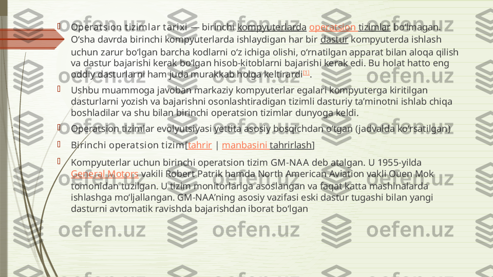 
Operat sion t iziml ar t arix i  — birinchi  kompyuterlarda   operatsion   tizimlar  boʻlmagan. 
Oʻsha davrda birinchi kompyuterlarda ishlaydigan har bir  dastur  kompyuterda ishlash 
uchun zarur boʻlgan barcha kodlarni oʻz ichiga olishi, oʻrnatilgan apparat bilan aloqa qilish 
va dastur bajarishi kerak boʻlgan hisob-kitoblarni bajarishi kerak edi. Bu holat hatto eng 
oddiy dasturlarni ham juda murakkab holga keltirardi [1]
.

Ushbu muammoga javoban markaziy kompyuterlar egalari kompyuterga kiritilgan 
dasturlarni yozish va bajarishni osonlashtiradigan tizimli dasturiy taʼminotni ishlab chiqa 
boshladilar va shu bilan birinchi operatsion tizimlar dunyoga keldi.

Operatsion tizimlar evolyutsiyasi yettita asosiy bosqichdan oʻtgan (jadvalda koʻrsatilgan)

Birinchi operat sion t izim [ tahrir  |  manbasini   tahrirlash ]

Kompyuterlar uchun birinchi operatsion tizim  GM-NA A  deb atalgan. U 1955-yilda 
General Motors  vakili Robert Patrik hamda North American Aviation vakli Ouen Mok 
tomonidan tuzilgan. U tizim monitorlariga asoslangan va faqat katta mashinalarda 
ishlashga moʻljallangan. GM-NAAʼning asosiy vazifasi eski dastur tugashi bilan yangi 
dasturni avtomatik ravishda bajarishdan iborat boʻlgan              