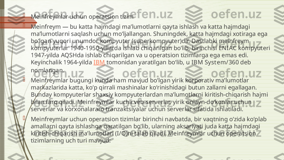 
Meinfreymlar uchun operatsion tizim

Meinfreym — bu katta hajmdagi maʼlumotlarni qayta ishlash va katta hajmdagi 
maʼlumotlarni saqlash uchun moʻljallangan. Shuningdek, katta hajmdagi xotiraga ega 
boʻlgan yuqori unumdor kompyuter (superkompyuter)dir. Dastlabki meinfreym 
kompyuterlar 1940-1950-yillarda ishlab chiqarilgan boʻlib, birinchisi  EN IAC  kompyuteri 
1947-yilda AQSHda ishlab chiqarilgan va u operatsion tizimlarga ega emas edi. 
Keyinchalik 1964-yilda  IBM  tomonidan yaratilgan boʻlib, u  IBM Sy st em/360  deb 
nomlangan.

Meinfreymlar bugungi kunda ham mavjud boʻlgan yirik korporativ maʼlumotlar 
markazlarida katta, koʻp qirrali mashinalar koʻrinishidagi butun zallarni egallagan. 
Bunday kompyuterlar shaxsiy kompyuterlardan maʼlumotlarni kiritish-chiqarish hajmi 
bilan farq qiladi. Meinfreymlar kuchli veb-serverlar, yirik onlayn-doʻkonlar uchun 
serverlar va korxonalararo tranzaktsiyalar uchun serverlar sifatida ishlatiladi.

Meinfreymlar uchun operatsion tizimlar birinchi navbatda, bir vaqtning oʻzida koʻplab 
amallarni qayta ishlashga qaratilgan boʻlib, ularning aksariyati juda katta hajmdagi 
kiritish-chiqarish maʼlumotlari (I/O)ni talab qiladi. Meinfreymlar uchun operatsion 
tizimlarning uch turi mavjud:              