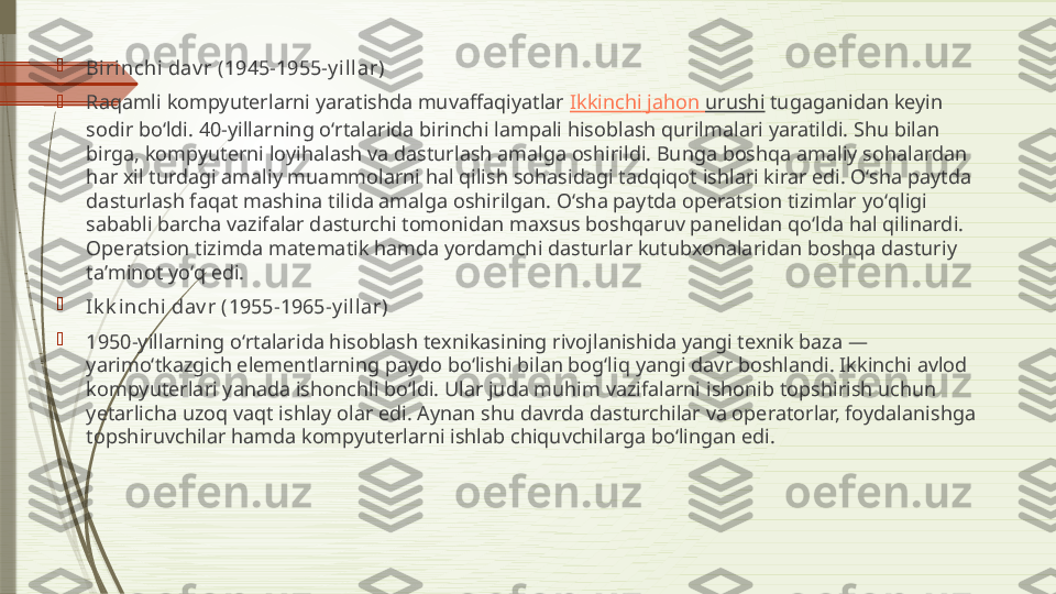 
Birinchi dav r (1945-1955-y i llar)

Raqamli kompyuterlarni yaratishda muvaffaqiyatlar  Ikkinchi   jahon   urushi  tugaganidan keyin 
sodir boʻldi. 40-yillarning oʻrtalarida birinchi lampali hisoblash qurilmalari yaratildi. Shu bilan 
birga, kompyuterni loyihalash va dasturlash amalga oshirildi. Bunga boshqa amaliy sohalardan 
har xil turdagi amaliy muammolarni hal qilish sohasidagi tadqiqot ishlari kirar edi. Oʻsha paytda 
dasturlash faqat mashina tilida amalga oshirilgan. Oʻsha paytda operatsion tizimlar yoʻqligi 
sababli barcha vazifalar dasturchi tomonidan maxsus boshqaruv panelidan qoʻlda hal qilinardi. 
Operatsion tizimda matematik hamda yordamchi dasturlar kutubxonalaridan boshqa dasturiy 
taʼminot yoʻq edi.

Ik k i nchi dav r (1955-1965-y il lar)  

1950-yillarning oʻrtalarida hisoblash texnikasining rivojlanishida yangi texnik baza — 
yarimoʻtkazgich elementlarning paydo boʻlishi bilan bogʻliq yangi davr boshlandi. Ikkinchi avlod 
kompyuterlari yanada ishonchli boʻldi. Ular juda muhim vazifalarni ishonib topshirish uchun 
yetarlicha uzoq vaqt ishlay olar edi. Aynan shu davrda dasturchilar va operatorlar, foydalanishga 
topshiruvchilar hamda kompyuterlarni ishlab chiquvchilarga boʻlingan edi.              