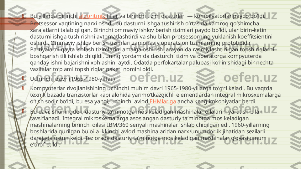 
Bu yillarda birinchi  algoritmik   tillar  va birinchi tizim dasturlari — kompilyatorlar paydo boʻldi. 
Protsessor vaqtining narxi oshdi, bu dasturni ishga tushirish oʻrtasida kamroq qoʻshimcha 
xarajatlarni talab qilgan. Birinchi ommaviy ishlov berish tizimlari paydo boʻldi, ular birin-ketin 
dasturni ishga tushirishni avtomatlashtirdi va shu bilan protsessorning yuklanish koeffitsientini 
oshirdi. Ommaviy ishlov berish tizimlari zamonaviy operatsion tizimlarning prototipidir. 
Partiyalarni qayta ishlash tizimlarini amalga oshirish jarayonida rasmiylashtirilgan topshiriqlarni 
boshqarish tili ishlab chiqildi, uning yordamida dasturchi tizim va operatorga kompyuterda 
qanday ishni bajarishni xohlashini aytdi. Odatda perfokartalar palubasi koʻrinishidagi bir nechta 
vazifalar toʻplami topshiriqlar paketi nomini oldi.

Uchinchi dav r (1965-1980-y illar)

Kompyuterlar rivojlanishining uchinchi muhim davri 1965-1980-yillarga toʻgʻri keladi. Bu vaqtda 
texnik bazada tranzistorlar kabi alohida yarimoʻtkazgichli elementlardan integral mikrosxemalarga 
oʻtish sodir boʻldi, bu esa yangi, uchinchi avlod  EHMlariga  ancha keng imkoniyatlar berdi.

Bu davr, shuningdek, dasturiy taʼminotga mos keladigan mashinalar oilalarini yaratish bilan 
tavsiflanadi. Integral mikrosxemalarga asoslangan dasturiy taʼminotga mos keladigan 
mashinalarning birinchi oilasi IBM/360 seriyali mashinalar ishlab chiqilgan edi. 1960-yillarning 
boshlarida qurilgan bu oila ikkinchi avlod mashinalaridan narx/unumdorlik jihatidan sezilarli 
darajada ustun keldi. Tez orada dasturiy taʼminotga mos keladigan mashinalar gʻoyasi umum 
eʼtirof etildi.              