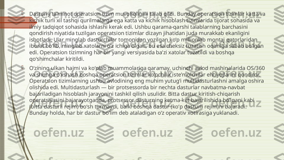 
Dasturiy taʼminot operatsion tizim muvofiqligini talab qildi. Bunday operatsion tizimlar katta va 
kichik turli xil tashqi qurilmalarga ega katta va kichik hisoblash tizimlarida tijorat sohasida va 
ilmiy tadqiqot sohasida ishlashi kerak edi. Ushbu qarama-qarshi talablarning barchasini 
qondirish niyatida tuzilgan operatsion tizimlar dizayn jihatidan juda murakkab ekanligini 
isbotladi. Ular minglab dasturchilar tomonidan yozilgan koʻp millionlab montaj qatorlaridan 
iborat boʻlib, minglab xatolarni oʻz ichiga olgan, bu esa cheksiz tuzatish oqimiga sabab boʻlgan 
edi. Operatsion tizimning har bir yangi versiyasida baʼzi xatolar tuzatildi va boshqa 
qoʻshimchalar kiritildi.

Oʻzining ulkan hajmi va koʻplab muammolariga qaramay, uchinchi avlod mashinalarida OS/360 
va shunga oʻxshash boshqa operatsion tizimlar koʻpchilik isteʼmolchilar ehtiyojlarini qondirdi. 
Operatsion tizimlarning ushbu avlodining eng muhim yutugʻi multidasturlashni amalga oshira 
olishida edi. Multidasturlash — bir protsessorda bir nechta dasturlar navbatma-navbat 
bajariladigan hisoblash jarayonini tashkil qilish usulidir. Bitta dastur kiritish-chiqarish 
operatsiyasini bajarayotganda, protsessor dasturning ketma-ket bajarilishida boʻlgani kabi 
(bitta dasturli rejim) boʻsh turmaydi, balki boshqa dastur (koʻp dasturli rejim)ni bajaradi. 
Bunday holda, har bir dastur boʻlim deb ataladigan oʻz operativ xotirasiga yuklanadi.              