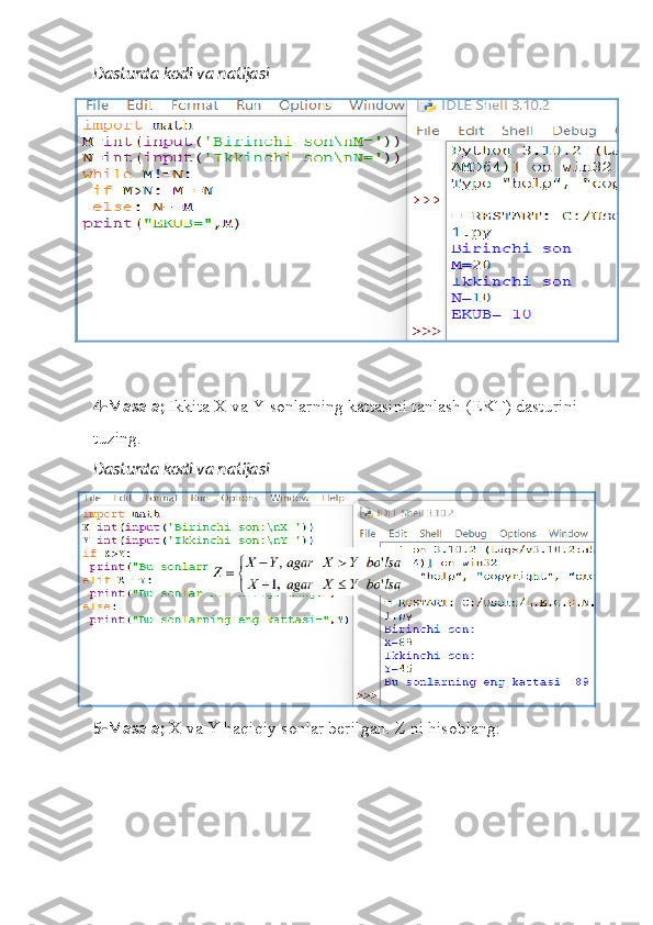 Dasturda kodi va natijasi
4-Masala;  Ikkita X va Y sonlarning kattasini tanlash (EKT) dasturini 
tuzing.
Dasturda kodi va natijasi
5-Masala;  X va Y haqiqiy sonlar berilgan. Z ni hisoblang:  