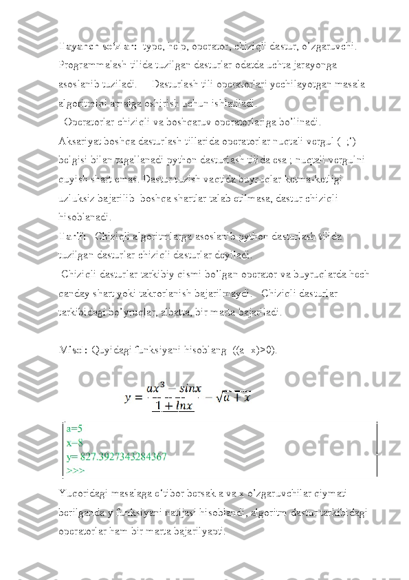 Tayanch so‘zlar:   type, help, operator, chiziqli dastur, o’zgaruvchi. 
Programmalash tilida tuzilgan dasturlar odatda uchta jarayonga 
asoslanib tuziladi.     Dasturlash tili operatorlari yechilayotgan masala 
algoritmini amalga oshirish uchun ishlatiladi. 
  Operatorlar chiziqli va boshqaruv operatorlariga bo’linadi.   
Aksariyat boshqa dasturlash tillarida operatorlar nuqtali vergul (‗;‘) 
belgisi bilan tugallanadi python dasturlash tilida esa ; nuqtali vergulni 
quyish shart emas. Dastur tuzish vaqtida buyruqlar ketma-ketligi  
uzluksiz bajarilib  boshqa shartlar talab etilmasa, dastur chiziqli 
hisoblanadi. 
Tarif:    Chiziqli algoritmlarga asoslanib python dasturlash tilida 
tuzilgan dasturlar chiziqli dasturlar deyiladi. 
 Chiziqli dasturlar tarkibiy qismi bo’lgan operator va buyruqlarda hech 
qanday shart yoki takrorlanish bajarilmaydi.   Chiziqli dasturlar 
tarkibidagi bo’yruqlar, albatta, bir marta bajariladi. 
Misol:  Quyidagi funksiyani hisoblang  ((a+x)>0).
Yuqoridagi masalaga e‘tibor bersak a va x o’zgaruvchilar qiymati 
berilganda y funksiyani natijasi hisoblandi, algoritm dastur tarkibidagi 
operatorlar ham bir marta bajarilyapti. 