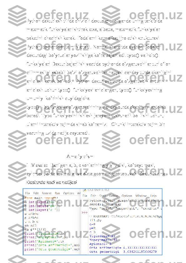 Python dasturlash tilida chiziqli dasturlar tuzilganda uning tarkibida 
matematik funksiyalar ishtirok etsa, albatta, matematik funksiyalar 
paketini chaqirish kerak. Ifodalarni ketma-ket ijro etish strukturasi 
Python  tomonidan ta'minlanadi. Normal sharoitda python ifodalari 
dasturdagi bo’yruqlar yozilishiga ko’ra bajariladi. type() va help() 
funksiyalari Dastur bajarilish vaqtida pythonda o’zgaruvchilar turi e‘lon 
qilinmasligi sababli ba‘zi o’zgaruvchilar natijasi qanday turda ekanligini
aniqlash kerak bo’ladi.   Python dasturlash tilida o’zgaruvchilar turini 
aniqlash uchun  type()   funksiyasi aniqlangan,  type()  funksiyasining 
umumiy  ko’rinish quyidagicha. 
type()  – bu funksiya o’zgaruvchining qanday turda ekanligini aniqlab 
beradi. Type funksiyasini ishlash jarayoni tushunarli bo‗lishi uchun, 
ularni interaktiv rejimda sinab ko’ramiz.   Chunki interaktiv rejim bir 
vaqtning uzida natija qaytaradi.
                      
                                 Amaliy qism
1-Masala:   Berilgan a, b, c sonlarining yig’indisi, ko’payt-masi, 
ayirmasi, o'rta arifmetigi va o’rta geometrigini topuvchi dastur tuzing.
Dasturda kodi va natijasi 