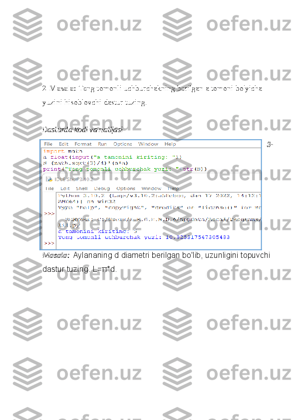 2-Masala:  Teng tomonli uchburchakning berilgan a tomoni bo'yicha 
yuzini hisoblovchi dastur tuzing. 
Dasturda kodi va natijasi
3-
Masala:    Aylananing d diametri	 berilgan	 bo'lib,	 uzunligini	 topuvchi	 
dastur	
 tuzing.	 L= π *d. 